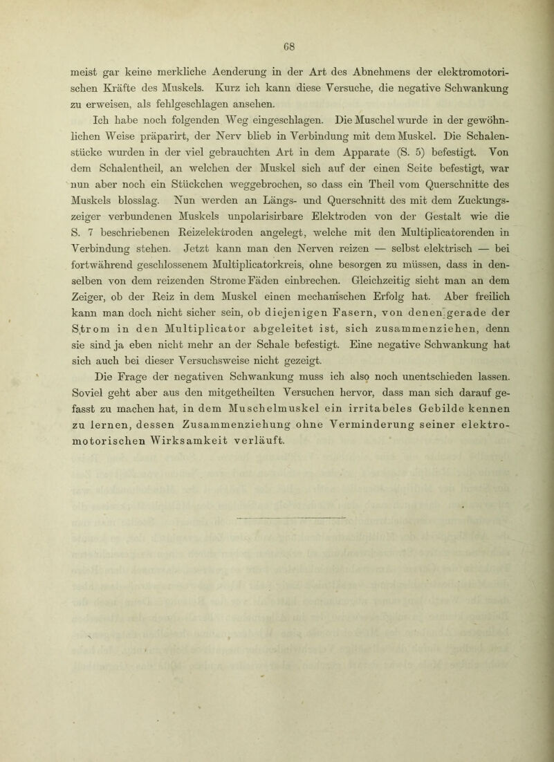 G8 meist gar keine merkliche Aenderung in der Art des Abnehmens der elektromotori- schen Kräfte des Muskels. Kurz ich kann diese Versuche, die negative Schwankung zu erweisen, als fehlgeschlagen ansehen. Ich habe noch folgenden Weg eingeschlagen. Die Muschel wurde in der gewöhn- lichen Weise präparirt, der Nerv blieb in Verbindung mit dem Muskel. Die Schalen- stücke wurden in der viel gebrauchten Art in dem Apparate (S. 5) befestigt. Von dem Schalentheil, an welchen der Muskel sich auf der einen Seite befestigt, war nun aber noch ein Stückchen weggebrochen, so dass ein Theil vom Querschnitte des Muskels blosslag. Nun werden an Längs- und Querschnitt des mit dem Zucküngs- zeiger verbundenen Muskels unpolarish’bare Elektroden von der Gestalt wie die S. 7 beschriebenen Reizelektroden angelegt, welche mit den Multiplicatorenden in Verbindung stehen. Jetzt kann man den Nerven reizen — selbst elektrisch — bei fortwährend geschlossenem Multiplicatorkreis, ohne besorgen zu müssen, dass in den- selben von dem reizenden Strome Fäden einbrechen. Gleichzeitig sieht man an dem Zeiger, ob der Reiz in dem Muskel einen mechanischen Erfolg hat. Aber freilich kann man doch nicht sicher sein, ob diejenigen Fasern, von denemgerade der S,trom in den Multiplicator abgeleitet ist, sich zusammenziehen, denn sie sind ja eben nicht mehr an der Schale befestigt. Eine negative Schwankung hat sich auch bei dieser Versuchsweise nicht gezeigt. Die Frage der negativen Schwankung muss ich also noch unentschieden lassen. Soviel geht aber aus den mitgetheilten Versuchen hervor, dass man sich darauf ge- fasst zu machen hat, in dem Muschelmuskel ein irritabeles Gebilde kennen zu lernen, dessen Zusammenziehung ohne Verminderung seiner elektro- motorischen Wirksamkeit verläuft.