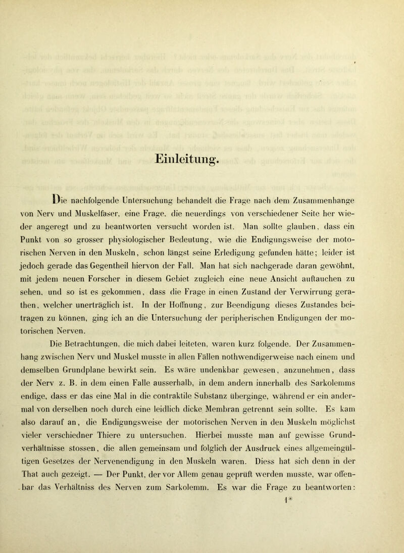 Einleitung Die nachfolgende Untersuchung behandelt die Frage nach dem Zusammenhänge von Nerv und Muskelfaser, eine Frage, die neuerdings von verschiedener Seite her wie- der angeregt und zu beantworten versucht worden ist. Man sollte glauben, dass ein Punkt von so grosser physiologischer Bedeutung, wie die Endigungsweise der moto- rischen Nerven in den Muskeln, schon längst seine Erledigung gefunden hätte; leider ist jedoch gerade das Gegentheil hiervon der Fall. Man hat sich nachgerade daran gewöhnt, mit jedem neuen Forscher in diesem Gebiet zugleich eine neue Ansicht auftauchen zu sehen, und so ist es gekommen, dass die Frage in einen Zustand der Verwirrung gera- then, welcher unerträglich ist. In der Hoffnung, zur Beendigung dieses Zustandes bei- tragen zu können, ging ich an die Untersuchung der peripherischen Endigungen der mo- torischen Nerven. Die Betrachtungen, die mich dabei leiteten, waren kurz folgende. Der Zusammen- hang zwischen Nerv und Muskel musste in allen Fällen nothwendigerweise nach einem und demselben Grundplane bewirkt sein. Es wäre undenkbar gewesen, anzunehmen, dass der Nerv z. B. in dem einen Falle ausserhalb, in dem andern innerhalb des Sarkolemms endige, dass er das eine Mal in die contraktile Substanz überginge, während er ein ander- mal von derselben noch durch eine leidlich dicke Membran getrennt sein sollte. Es kam also darauf an, die Endigungsweise der motorischen Nerven in den Muskeln möglichst vieler verschiedner Thiere zu untersuchen. Hierbei musste man auf gewisse Grund- verhältnisse stossen, die allen gemeinsam und folglich der Ausdruck eines allgemeingül- tigen Gesetzes der Nervenendigung in den Muskeln waren. Diess hat sich denn in der That auch gezeigt. — Der Punkt, der vor Allem genau geprüft werden musste, war offen- - bar das Verhältnis des Nerven zum Sarkolemm. Es war die Frage zu beantworten: