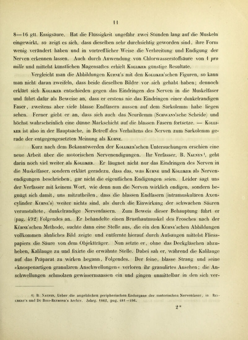 8—16 gtt. Essigsäure. Hat die Flüssigkeit ungefähr zwei Stunden lang auf die Muskeln eingewirkt, so zeigt es sich, dass dieselben sehr durchsichtig geworden sind, ihre Form wenig verändert haben und in vortrefflicher Weise die Verbreitung und Endigung der Nerven erkennen lassen. Auch durch Anwendung von Chlorwasserstoffsäure von 1 pro mille und mittelst künstlichen Magensaftes erhielt Kölliker günstige Resultate. Vergleicht man die Abbildungen Kühne’s mit den KöLLikER’schen Figuren, so kann man nicht daran zweifeln, dass beide dieselben Bilder vor sich gehabt haben; dennoch erklärt sich Kölliker entschieden gegen das Eindringen des Nerven in die Muskelfaser und führt dafür als Beweise an, dass er erstens nie das Eindringen einer dunkelrandigen Faser, zweitens aber viele blasse Endfasern aussen auf dem Sarkolemm habe liegen sehen. Ferner giebt er an, dass sich auch das Neurilemm (ScHWANN’sche Scheide) und höchst wahrscheinlich eine dünne Markschicht auf die blassen Fasern fortsetze. — Kölli- ker ist also in der Hauptsache, in Betreff des Verhaltens des Nerven zum Sarkolemm ge- rade der entgegengesetzten Meinung als Kühne. Kurz nach dem Bekanntwerden der KöLLiKEit’schen Untersuchungen erschien eine neue Arbeit über die motorischen Nervenendigungen. Ihr Verfasser, B. Naunyn \ geht darin noch viel weiter als Kölliker. Er läugnet nicht nur das Eindringen des Nerven in die Muskelfaser, sondern erklärt geradezu, dass das, was Kühne und Kölliker als Nerven- endigungen beschrieben, gar nicht die eigentlichen Endigungen seien. Leider sagt uns der Verfasser mit keinem Wort, wie denn nun die Nerven wirklich endigen, sondern be- gnügt sich damit, uns mitzutheilen, dass die blassen Endfasern (intramuskulären Axen- cylinder Kühne’s) weiter nichts sind, als durch die Einwirkung der schwachen Säuren verunstaltete, dunkelrandige Nervenfasern. Zum Beweis dieser Behauptung führt er (pag. 492) Folgendes an. Er behandelte einen Brusthautmuskel des Frosches nach der KüHNE’schen Methode, suchte dann eine Stelle aus, die ein den KüHNE’schen Abbildungen vollkommen ähnliches Bild zeigte und entfernte hierauf durch Aufsaugen mittelst Fliess- papiers die Säure von dem Objektträger. Nun setzte er, ohne das Deckgläschen abzu- heben, Kalilauge zu und fixirte die erwähnte Stelle. Dabei sah er, während die Kalilauge auf das Präparat zu wirken begann, Folgendes. Der feine, blasse Strang und seine »knospenartigen granulären Anschwellungen« verloren ihr granulirtes Ansehen; die An- schwellungen schmolzen gewissermaassen ein und gingen unmittelbar in den sich ver- 1) B. Naunyn, Ueber die angeblichen peripherischen Endorgane der motorischen Nervenfaser, in Rei- cheres und Du Bois-Rey.mond’s Archiv. Jahrg. 1862, pag. 481—496. 2*