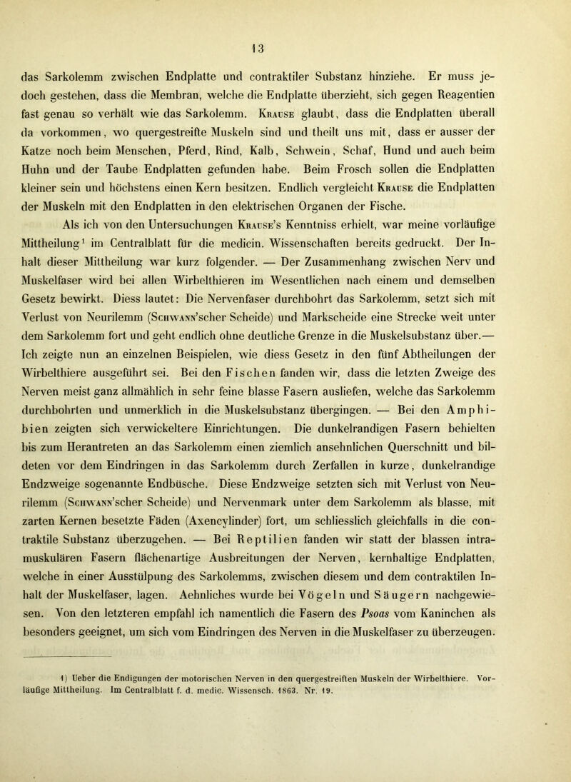 das Sarkolemm zwischen Endplatte und contraktiler Substanz hinziehe. Er muss je- doch gestehen, dass die Membran, welche die Endplatte überzieht, sich gegen Reagentien fast genau so verhält wie das Sarkolemm. Krause glaubt, dass die Endplatten überall da Vorkommen, wo quergestreifte Muskeln sind und theilt uns mit, dass er ausser der Katze noch beim Menschen, Pferd, Rind, Kalb, Schwein, Schaf, Hund und auch beim Huhn und der Taube Endplatten gefunden habe. Beim Frosch sollen die Endplatten kleiner sein und höchstens einen Kern besitzen. Endlich vergleicht Krause die Endplatten der Muskeln mit den Endplatten in den elektrischen Organen der Fische. Als ich von den Untersuchungen Krause’s Kenntniss erhielt, war meine vorläufige Mittheilung1 im Centralblatt für die medicin. Wissenschaften bereits gedruckt. Der In- halt dieser Mittheilung war kurz folgender. — Der Zusammenhang zwischen Nerv und Muskelfaser wird bei allen Wirbelthieren im Wesentlichen nach einem und demselben Gesetz bewirkt. Diess lautet: Die Nervenfaser durchbohrt das Sarkolemm, setzt sich mit Verlust von Neurilemm (ScHWAra’scher Scheide) und Markscheide eine Strecke weit unter dem Sarkolemm fort und geht endlich ohne deutliche Grenze in die Muskelsubstanz über.— Ich zeigte nun an einzelnen Beispielen, wie diess Gesetz in den fünf Abtheilungen der Wirbelthiere ausgeführt sei. Bei den Fischen fanden wir, dass die letzten Zweige des Nerven meist ganz allmählich in sehr feine blasse Fasern ausliefen, welche das Sarkolemm durchbohrten und unmerklich in die Muskelsubstanz übergingen. — Bei den Amphi- bien zeigten sich verwickeltere Einrichtungen. Die dunkelrandigen Fasern behielten bis zum Herantreten an das Sarkolemm einen ziemlich ansehnlichen Querschnitt und bil- deten vor dem Eindringen in das Sarkolemm durch Zerfallen in kurze, dunkelrandige Endzweige sogenannte Endbüsche. Diese Endzweige setzten sich mit Verlust von Neu- rilemm (ScuwANN’scher Scheide) und Nervenmark unter dem Sarkolemm als blasse, mit zarten Kernen besetzte Fäden (Axencylinder) fort, um schliesslich gleichfalls in die con- traktile Substanz überzugehen. — Bei Reptilien fanden wir statt der blassen intra- muskulären Fasern flächenartige Ausbreitungen der Nerven, kernhaltige Endplatten, welche in einer Ausstülpung des Sarkolemms, zwischen diesem und dem contraktilen In- halt der Muskelfaser, lagen. Aehnliches wurde bei Vögeln und Säugern nachgewie- sen. Von den letzteren empfahl ich namentlich die Fasern des Psoas vom Kaninchen als besonders geeignet, um sich vom Eindringen des Nerven in die Muskelfaser zu überzeugen. 1) Heber die Endigungen der motorischen Nerven in den quergestreiften Muskeln der Wirbelthiere. Vor- läufige Mittheilung. Im Centralblatt f. d. medic. Wissensch. 1863. Nr. 19.