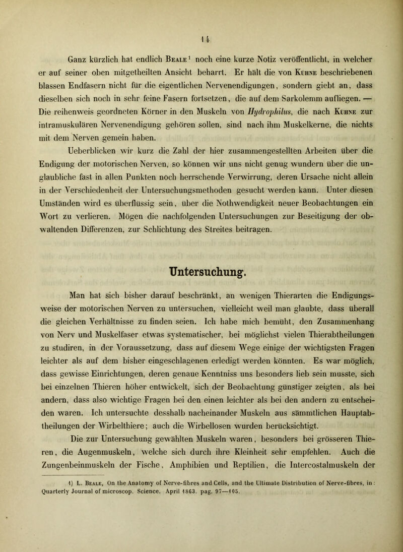 u Ganz kürzlich hat endlich Beale 1 noch eine kurze Notiz veröffentlicht, in welcher er auf seiner oben mitgetheilten Ansicht beharrt. Er hält die von Kühne beschriebenen blassen Endfasern nicht für die eigentlichen Nervenendigungen, sondern giebt an, dass dieselben sich noch in sehr feine Fasern fortsetzen, die auf dem Sarkolemm aufliegen. — Die reihenweis geordneten Körner in den Muskeln von Hydrophilus, die nach Kühne zur intramuskulären Nervenendigung gehören sollen, sind nach ihm Muskelkerne, die nichts mit dem Nerven gemein haben. Ueberblicken wir kurz die Zahl der hier zusammengestellten Arbeiten über die Endigung der motorischen Nerven, so können wir uns nicht genug wundern über die un- glaubliche fast in allen Punkten noch herrschende Verwirrung, deren Ursache nicht allein in der Verschiedenheit der Untersuchungsmethoden gesucht werden kann. Unter diesen Umständen wird es überflüssig sein, über die Nothwendigkeit neuer Beobachtungen ein Wort zu verlieren. Mögen die nachfolgenden Untersuchungen zur Beseitigung der ob- waltenden Differenzen, zur Schlichtung des Streites beitragen. Untersuchung1. Man hat sich bisher darauf beschränkt, an wenigen Thierarten die Endigungs- weise der motorischen Nerven zu untersuchen, vielleicht weil man glaubte, dass überall die gleichen Verhältnisse zu finden seien. Ich habe mich bemüht, den Zusammenhang von Nerv und Muskelfaser etwas systematischer, bei möglichst vielen Thierabtheilungen zu studiren, in der Voraussetzung, dass auf diesem Wege einige der wichtigsten Fragen leichter als auf dem bisher eingeschlagenen erledigt werden könnten. Es war möglich, dass gewisse Einrichtungen, deren genaue Kenntniss uns besonders lieb sein musste, sich bei einzelnen Thieren höher entwickelt, sich der Beobachtung günstiger zeigten, als bei andern, dass also wichtige Fragen bei den einen leichter als bei den andern zu entschei- den waren. Ich untersuchte desshalb nacheinander Muskeln aus sämmtlichen Hauptab- theilungen der Wirbelthiere; auch die Wirbellosen wurden berücksichtigt. Die zur Untersuchung gewählten Muskeln waren, besonders bei grösseren Thie- ren , die Augenmuskeln, welche sich durch ihre Kleinheit sehr empfehlen. Auch die Zungenbeinmuskeln der Fische, Amphibien und Reptilien, die Intercostalmuskeln der 1) L. Beale, On the Anatomy of Nerve-fibres and Cells, and the Ultimate Distribution of Nerve-fibres, in : Quarterlv Journal of microscop. Science. April 1863. pag. 97—105.