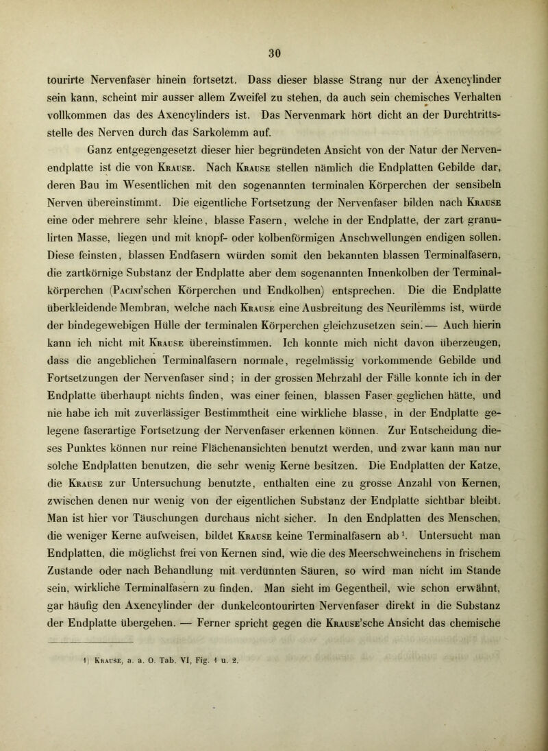 tourirte Nervenfaser hinein fortsetzt. Dass dieser blasse Strang nur der Axencylinder sein kann, scheint mir ausser allem Zweifel zu stehen, da auch sein chemisches Verhalten vollkommen das des Axencylinders ist. Das Nervenmark hört dicht an der Durchtritts- stelle des Nerven durch das Sarkolemm auf. Ganz entgegengesetzt dieser hier begründeten Ansicht von der Natur der Nerven- endplatte ist die von Krause. Nach Krause stellen nämlich die Endplatten Gebilde dar, deren Bau im Wesentlichen mit den sogenannten terminalen Körperchen der sensibeln Nerven übereinstimmt. Die eigentliche Fortsetzung der Nervenfaser bilden nach Krause eine oder mehrere sehr kleine, blasse Fasern, welche in der Endplatte, der zart granu- lirten Masse, liegen und mit knöpf- oder kolbenförmigen Anschwellungen endigen sollen. Diese feinsten, blassen Endfasern würden somit den bekannten blassen Terminalfasern, die zartkörnige Substanz der Endplatte aber dem sogenannten Innenkolben der Terminal- körperchen (PACiM’schen Körperchen und Endkolben) entsprechen. Die die Endplatte überkleidende Membran, welche nach Krause eine Ausbreitung des Neurilemms ist, würde der bindegewebigen Hülle der terminalen Körperchen gleichzusetzen sein.— Auch hierin kann ich nicht mit Krause übereinstimmen. Ich konnte mich nicht davon überzeugen, dass die angeblichen Terminalfasern normale, regelmassig vorkommende Gebilde und Fortsetzungen der Nervenfaser sind; in der grossen Mehrzahl der Fälle konnte ich in der Endplatte überhaupt nichts finden, was einer feinen, blassen Faser geglichen hätte, und nie habe ich mit zuverlässiger Bestimmtheit eine wirkliche blasse, in der Endplatte ge- legene faserartige Fortsetzung der Nervenfaser erkennen können. Zur Entscheidung die- ses Punktes können nur reine Flächenansichten benutzt werden, und zwar kann man nur solche Endplatten benutzen, die sehr wenig Kerne besitzen. Die Endplatten der Katze, die Krause zur Untersuchung benutzte, enthalten eine zu grosse Anzahl von Kernen, zwischen denen nur wenig von der eigentlichen Substanz der Endplatte sichtbar bleibt. Man ist hier vor Täuschungen durchaus nicht sicher. In den Endplatten des Menschen, die weniger Kerne aufweisen, bildet Krause keine Terminalfasern ab l. Untersucht man Endplatten, die möglichst frei von Kernen sind, wie die des Meerschweinchens in frischem Zustande oder nach Behandlung mit verdünnten Säuren, so wird man nicht im Stande sein, wirkliche Terminalfasern zu finden. Man sieht im Gegentheil, wie schon erwähnt, gar häufig den Axencylinder der dunkelcontourirten Nervenfaser direkt in die Substanz der Endplatte übergehen. — Ferner spricht gegen die KRAusE’sche Ansicht das chemische 1; Krause, a. a. 0. Tab. VI, Fig. \ u. 2.