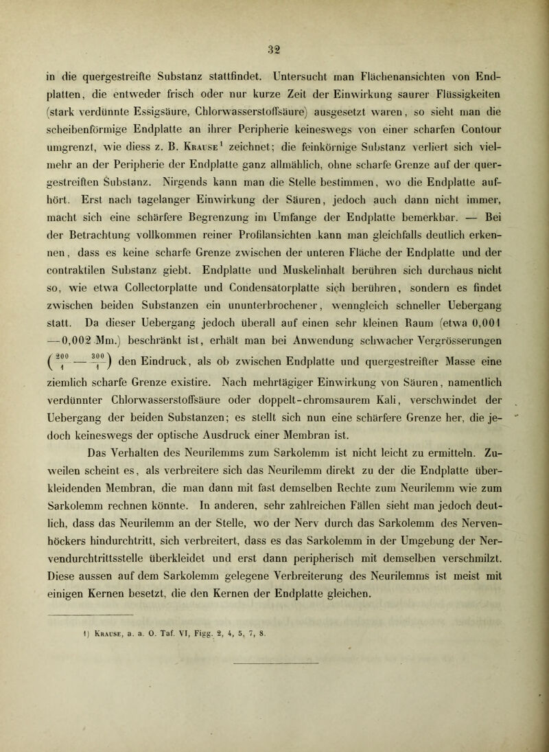 in die quergestreifte Substanz stattfindet. Untersucht inan Flächenansichten von End- platten, die entweder frisch oder nur kurze Zeit der Einwirkung saurer Flüssigkeiten (stark verdünnte Essigsäure, Chlorwasserstoffsäure) ausgesetzt waren, so sieht man die scheibenförmige Endplatte an ihrer Peripherie keineswegs von einer scharfen Contour umgrenzt, wie diess z. B. Krause1 zeichnet ; die feinkörnige Substanz verliert sich viel- mehr an der Peripherie der Endplatte ganz allmählich, ohne scharfe Grenze auf der quer- gestreiften Substanz. Nirgends kann man die Stelle bestimmen, wo die Endplatte auf- hört. Erst nach tagelanger Einwirkung der Säuren, jedoch auch dann nicht immer, macht sich eine schärfere Begrenzung im Umfange der Endplatte bemerkbar. — Bei der Betrachtung vollkommen reiner Profilansichten kann man gleichfalls deutlich erken- nen , dass es keine scharfe Grenze zwischen der unteren Fläche der Endplatte und der contraktilen Substanz giebt. Endplatte und Muskelinhalt berühren sich durchaus nicht so, wie etwa Collectorplatte und Condensatorplatte sich berühren, sondern es findet zwischen beiden Substanzen ein ununterbrochener, wenngleich schneller Uebergang statt. Da dieser Uebergang jedoch überall auf einen sehr kleinen Baum (etwa 0,001 — 0,002 Mm.) beschränkt ist, erhält man bei Anwendung schwacher Vergrösserungen (i° — i°) den Eindruck, als ob zwischen Endplatte und quergestreifter Masse eine ziemlich scharfe Grenze existire. Nach mehrtägiger Einwirkung von Säuren, namentlich verdünnter Chlorwasserstoffsäure oder doppelt-chromsaurem Kali, verschwindet der Uebergang der beiden Substanzen; es stellt sich nun eine schärfere Grenze her, die je- doch keineswegs der optische Ausdruck einer Membran ist. Das Verhalten des Neurilemms zum Sarkolemm ist nicht leicht zu ermitteln. Zu- weilen scheint es, als verbreitere sich das Neurilemm direkt zu der die Endplatte über- kleidenden Membran, die man dann mit fast demselben Rechte zum Neurilemm wie zum Sarkolemm rechnen könnte. In anderen, sehr zahlreichen Fällen sieht man jedoch deut- lich, dass das Neurilemm an der Stelle, wo der Nerv durch das Sarkolemm des Nerven- höckers hindurchtritt, sich verbreitert, dass es das Sarkolemm in der Umgebung der Ner- vendurchtrittsstelle überkleidet und erst dann peripherisch mit demselben verschmilzt. Diese aussen auf dem Sarkolemm gelegene Verbreiterung des Neurilemms ist meist mit einigen Kernen besetzt, die den Kernen der Endplatte gleichen.