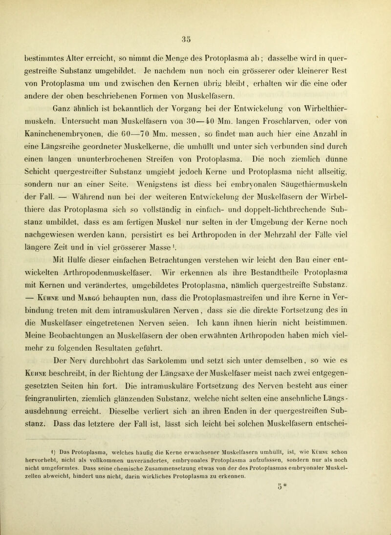 bestimmtes Alter erreicht, so nimmt die Menge des Protoplasma ab ; dasselbe wird in quer- gestreifte Substanz umgebildet. Je nachdem nun noch ein grösserer oder kleinerer Rest von Protoplasma um und zwischen den Kernen übrig bleibt, erhalten wir die eine oder andere der oben beschriebenen Formen von Muskelfasern. Ganz ähnlich ist bekanntlich der Vorgang bei der Entwickelung von Wirbelthier- muskeln. Untersucht man Muskelfasern von 30-—40 Mm. langen Froschlarven, oder von Kaninchenembryonen, die 60—70 Mm. messen, so findet man auch hier eine Anzahl in eine Längsreihe geordneter Muskelkerne, die umhüllt und unter sich verbunden sind durch einen langen ununterbrochenen Streifen von Protoplasma. Die noch ziemlich dünne Schicht quergestreifter Substanz umgiebt jedoch Kerne und Protoplasma nicht allseitig, sondern nur an einer Seite. Wenigstens ist diess bei embryonalen Säugethiermuskeln der Fall. — Während nun bei der weiteren Entwickelung der Muskelfasern der Wirbel- thiere das Protoplasma sich so vollständig in einfach- und doppelt-lichtbrechende Sub- stanz umbildet, dass es am fertigen Muskel nur selten in der Umgebung der Kerne noch nachgewiesen werden kann, persistirt es bei Arthropoden in der Mehrzahl der Fälle viel längere Zeit und in viel grösserer Masse b Mit Hülfe dieser einfachen Betrachtungen verstehen wir leicht den Bau einer ent- wickelten Arthropodenmuskelfaser. Wir erkennen als ihre Bestandteile Protoplasma mit Kernen und verändertes, umgebildetes Protoplasma, nämlich quergestreifte Substanz. — Kühne und Margö behaupten nun, dass die Protoplasmastreifen und ihre Kerne in Ver- bindung treten mit dem intramuskulären Nerven, dass sie die direkte Fortsetzung des in die Muskelfaser eingetretenen Nerven seien. Ich kann ihnen hierin nicht beistimmen. Meine Beobachtungen an Muskelfasern der oben erwähnten Arthropoden haben mich viel- mehr zu folgenden Resultaten geführt. Der Nerv durchbohrt das Sarkolemm und setzt sich unter demselben, so wie es Kühne beschreibt, in der Richtung der Längsaxe der Muskelfaser meist nach zwei entgegen- gesetzten Seiten hin fort. Die intramuskuläre Fortsetzung des Nerven besteht aus einer feingranulirten, ziemlich glänzenden Substanz, welche nicht selten eine ansehnliche Längs- ausdehnung erreicht. Dieselbe verliert sich an ihren Enden in der quergestreiften Sub- stanz. Dass das letztere der Fall ist, lässt sich leicht bei solchen Muskelfasern entschei- 1) Das Protoplasma, welches häufig die Kerne erwachsener Muskelfasern umhüllt, ist, wie Kühne schon hervorhebt, nicht als vollkommen unverändertes, embryonales Protoplasma aufzufassen, sondern nur als noch nicht umgeformtes. Dass seine chemische Zusammensetzung etwas von der des Protoplasmas embryonaler Muskel- zellen abweicht, hindert uns nicht, darin wirkliches Protoplasma zu erkennen. 5*