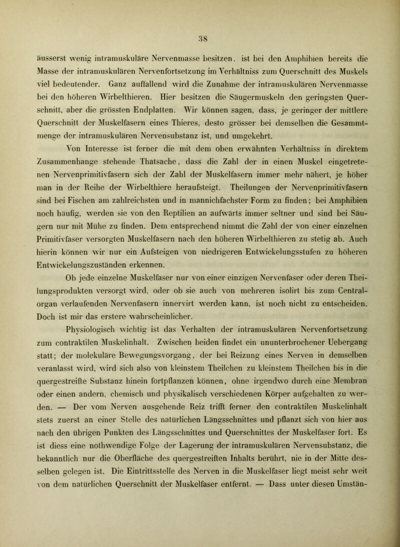 äusserst wenig intramuskuläre Nervenmasse besitzen. ist bei den Amphibien bereits die Masse der intramuskulären Nervenfortsetzung im Verhältniss zum Querschnitt des Muskels viel bedeutender. Ganz auffallend wird die Zunahme der intramuskulären Nervenmasse bei den höheren Wirbelthieren. Hier besitzen die Säugermuskeln den geringsten Quer- schnitt, aber die grössten Endplatten. Wir können sagen, dass, je geringer der mittlere Querschnitt der Muskelfasern eines Thieres, desto grösser bei demselben die Gesammt- menge der intramuskulären Nervensubstanz ist, und umgekehrt. Yon Interesse ist ferner die mit dem oben erwähnten Verhältniss in direktem Zusammenhänge stehende Thatsache, dass die Zahl der in einen Muskel eingetrete- nen Nervenprimitivfasern sich der Zahl der Muskelfasern immer mehr nähert, je höher man in der Reihe der Wirbelthiere heraufsteigt. Theilungen der Nervenprimitivfasern sind bei Fischen am zahlreichsten und in mannichfachster Form zu finden; bei Amphibien noch häufig, werden sie von den Reptilien an aufwärts immer seltner und sind bei Säu- gern nur mit Mühe zu finden. Dem entsprechend nimmt die Zahl der von einer einzelnen Primitivfaser versorgten Muskelfasern nach den höheren Wirbelthieren zu stetig ab. Auch hierin können wir nur ein Aufsteigen von niedrigeren Entwickelungsstufen zu höheren Entwickelungszuständen erkennen. Ob jede einzelne Muskelfaser nur von einer einzigen Nervenfaser oder deren Thei- lungsprodukten versorgt wird, oder ob sie auch von mehreren isolirt bis zum Central- organ verlaufenden Nervenfasern innervirt werden kann, ist noch nicht zu entscheiden. Doch ist mir das erstere wahrscheinlicher. Physiologisch wichtig ist das Verhalten der intramuskulären Nervenfortsetzung zum contraktilen Muskelinhalt. Zwischen beiden findet ein ununterbrochener Uebergang statt; der molekulare Rewegungsvorgang, der bei Reizung eines Nerven in demselben veranlasst wird, wird sich also von kleinstem Theilchen zu kleinstem Theilchen bis in die quergestreifte Substanz hinein fortpflanzen können, ohne irgendwo durch eine Membran oder einen andern, chemisch und physikalisch verschiedenen Körper aufgehalten zu wer- den. — Der vom Nerven ausgehende Reiz trifft ferner den contraktilen Muskelinhalt stets zuerst an einer Stelle des natürlichen Längsschnittes und pflanzt sich von hier aus nach den übrigen Punkten des Längsschnittes und Querschnittes der Muskelfaser fort. Es ist diess eine nolhwendige Folge der Lagerung der intramuskulären Nervensubstanz, die bekanntlich nur die Oberfläche des quergestreiften Inhalts berührt, nie in der Mitte des- selben gelegen ist. Die Eintrittsstelle des Nerven in die Muskelfaser liegt meist sehr weit von dem natürlichen Querschnitt der Muskelfaser entfernt. — Dass unter diesen Umstän-