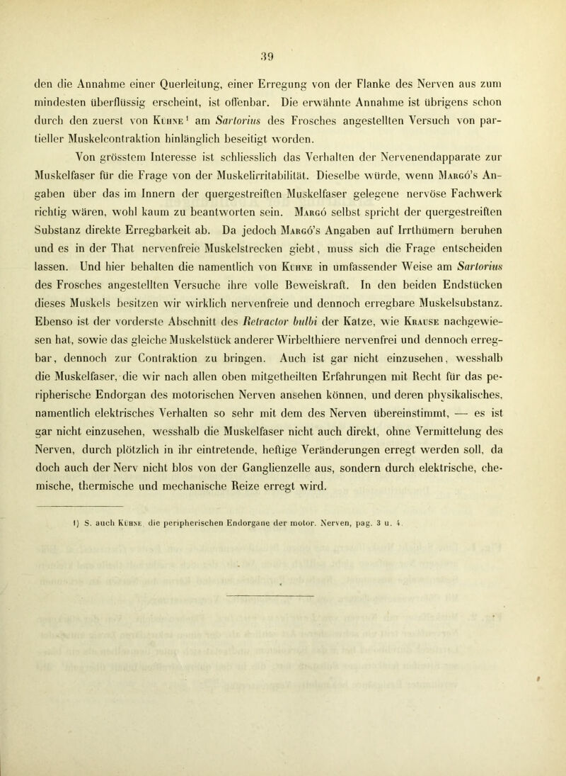 den die Annahme einer Querleitung, einer Erregung von der Flanke des Nerven aus zum mindesten überflüssig erscheint, ist offenbar. Die erwähnte Annahme ist übrigens schon durch den zuerst von Kühne1 am Sartorius des Frosches angestellten Versuch von par- tieller Muskelcontraktion hinlänglich beseitigt worden. Von grösstem Interesse ist schliesslich das Verhalten der Nervenendapparate zur Muskelfaser für die Frage von der Muskelirritabilität. Dieselbe würde, wenn Margö’s An- gaben über das im Innern der quergestreiften Muskelfaser gelegene nervöse Fachwerk richtig wären, wohl kaum zu beantworten sein. Margö selbst spricht der quergestreiften Substanz direkte Erregbarkeit ab. Da jedoch Margö’s Angaben auf Irrthümern beruhen und es in der That nervenfreie Muskelstrecken giebt, muss sich die Frage entscheiden lassen. Und hier behalten die namentlich von Kühne in umfassender Weise am Sartorius des Frosches angestellten Versuche ihre volle Beweiskraft. In den beiden Endstücken dieses Muskels besitzen wir wirklich nervenfreie und dennoch erregbare Muskelsubstanz. Ebenso ist der vorderste Abschnitt des Relractor bulbi der Katze, wie Krause nachgewie- sen hat, sowie das gleiche Muskelstück anderer Wirbelthiere nervenfrei und dennoch erreg- bar, dennoch zur Contraktion zu bringen. Auch ist gar nicht einzusehen, wesshalb die Muskelfaser, die wir nach allen oben mitgetheilten Erfahrungen mit Recht für das pe- ripherische Endorgan des motorischen Nerven ansehen können, und deren physikalisches, namentlich elektrisches Verhalten so sehr mit dem des Nerven übereinstimmt, — es ist gar nicht einzusehen, wesshalb die Muskelfaser nicht auch direkt, ohne Vermittelung des Nerven, durch plötzlich in ihr eintretende, heftige Veränderungen erregt werden soll, da doch auch der Nerv nicht blos von der Ganglienzelle aus, sondern durch elektrische, che- mische, thermische und mechanische Beize erregt wird. 1) S. auch Kühne, die peripherischen Endorgane der motor. Nerven, pag. 3 u. 4 $