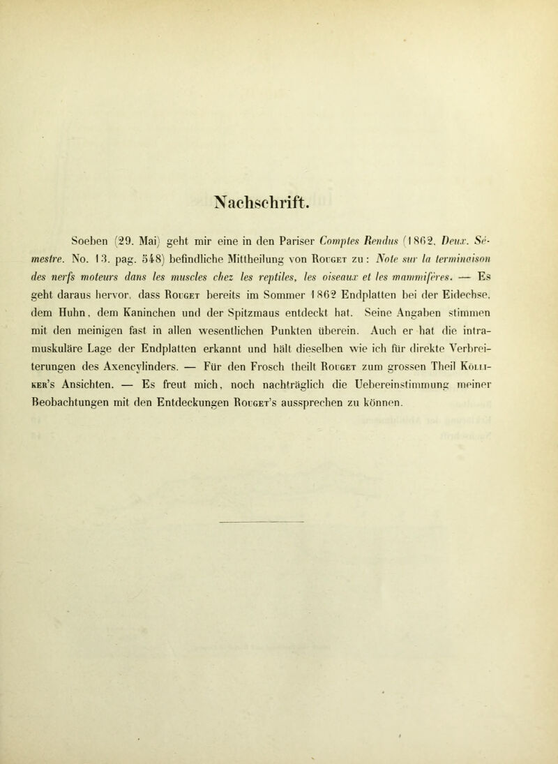Nachschrift. Soeben (29. Mai) geht mir eine in den Pariser Coniptes Rendus f I 862. Deitx. Sc- mestre. No. I 3. pag. S48) befindliche Mittheilung von Roiget zu : Note sur Io terminoison des nerfs moteurs dans les muscles chez les reptiles, les oiseanx et les mammiferes. — Es geht daraus hervor, dass Roiget bereits im Sommer I 862 Endplatten bei der Eidechse, dem Huhn, dem Kaninchen und der Spitzmaus entdeckt hat. Seine Angaben stimmen mit den meinigen fast in allen wesentlichen Punkten überein. Auch er hat die intra- muskuläre Lage der Endplatten erkannt und hält dieselben wie ich für direkte Verbrei- terungen des Axencvlinders. — Für den Frosch theilt Roeget zum grossen Theil Kölli- ker’s Ansichten. — Es freut mich, noch nachträglich die Uebereinstimmung meiner Beobachtungen mit den Entdeckungen Rouget’s aussprechen zu können.