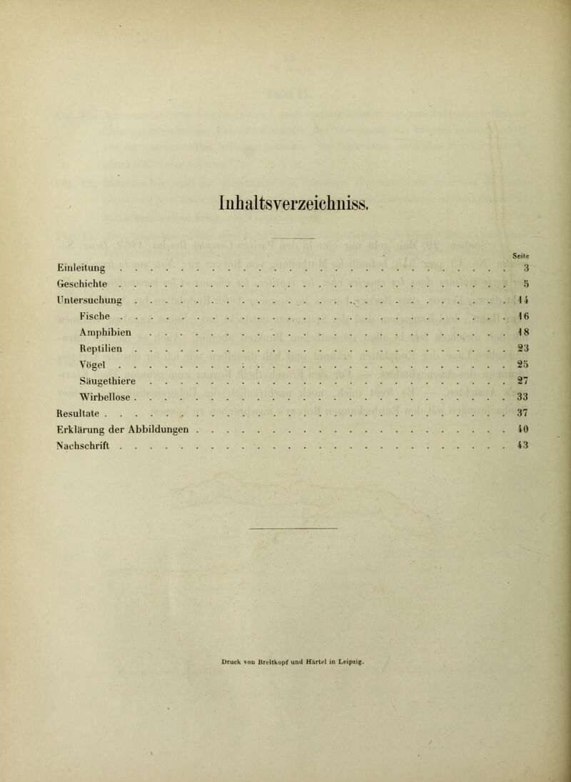 Inhalts verzeichniss. Seile Einleitung 3 Geschichte 5 Untersuchung , 14 Fische 16 Amphibien 18 Reptilien 23 Vögel : 25 Säugethiere 27 Wirbellose 33 Resultate 37 Erklärung der Abbildungen 10 Nachschrift 43 Druck von Breitkopf und Härtel in Leipzig.