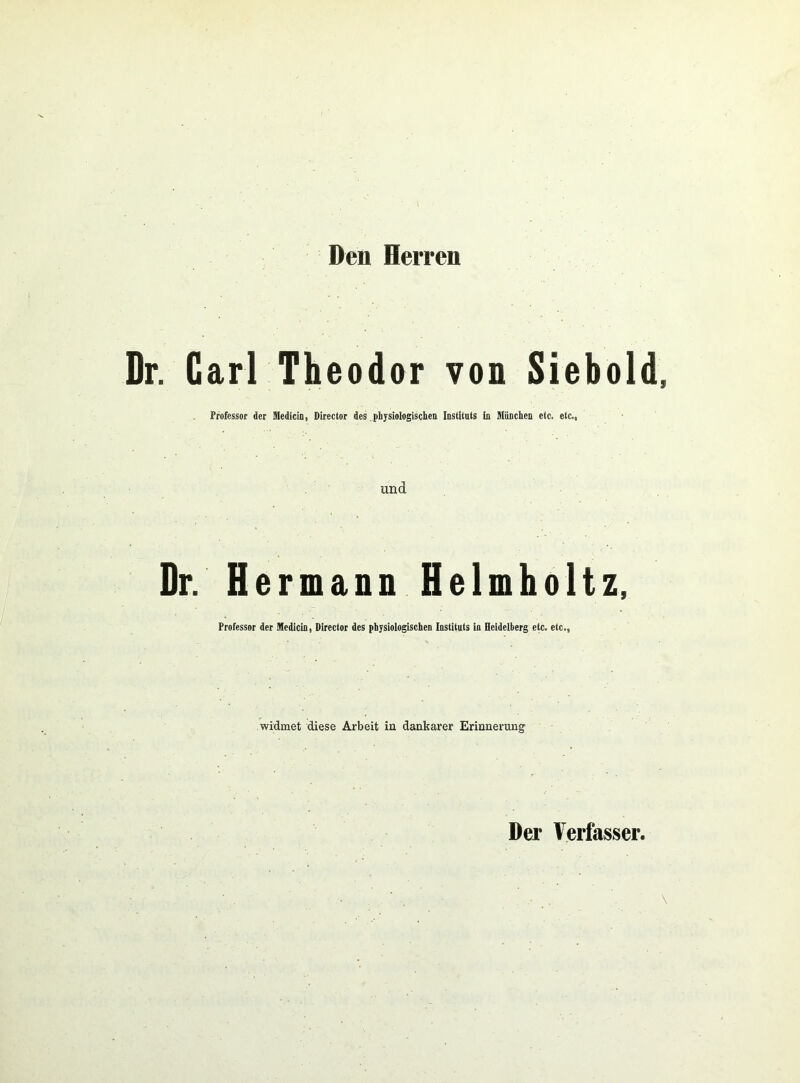 Deii Herren Dr. Carl Theodor von Siebold, Professor der Sledicin, Director des physiologischen Instituts ln München etc. etc., und Dr. Hermann Helmholtz, Professor der Medicin, Director des physiologischen Instituts in Heidelberg etc. etc., widmet diese Arbeit in dankarer Erinnerung Der Verfasser. ,, . \