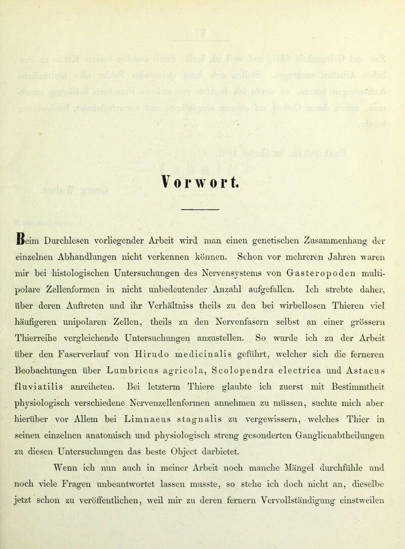 Beim Durchlesen vorliegender Äi'beit wird man einen genetischen Zusammenhang der einzelnen Abhandlungen nicht verkennen können. Schon vor mehreren Jahren waren mir bei histologischen Untersuchungen des Nervensystems von Gasteropoden multi- polare Zellenformen in nicht unbedeutender Anzahl aufgefallen. Ich strebte daher, über deren Auftreten und ihr Verhältniss theils zu den bei wirbellosen Thieren Gel häufigeren unipolaren Zellen, theils zu den Nervenfasern selbst an einer grossem Thierreihe vergleichende Untersuchungen anzustellen. So wurde ich zu der Arbeit über den Faserverlauf von Hirudo medicinalis geführt, welcher sich die ferneren Beobachtungen über Lumbricus agricola, Scolopendra electrica und Astacus fluviatilis anreiheten. Bei letzterm Thiere glaubte ich zuerst mit Bestimmtheit physiologisch verschiedene Nervenzellenformen annehmen zu müssen, suchte mich aber hierüber vor Allem bei Limnaeus stagnalis zu vergewissern, welches Thier in seinen einzelnen anatomisch und physiologisch streng gesonderten Ganglienabtheilungen zu diesen Untersuchungen das beste Object darbietet. Wenn ich nun auch in meiner Arbeit noch manche Mängel durchfühle und noch Gele Fragen unbeantwortet lassen musste, so stehe ich doch nicht an, dieselbe jetzt schon zu veröffentlichen, weil mir zu deren fernem Vervollständigung einstweilen