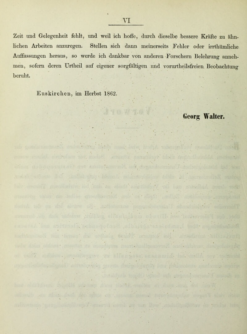 Zeit und Gelegenheit fehlt, und weil ich hoffe, durch dieselbe bessere Kräfte zu ähn- lichen Arbeiten anzuregen. Stellen sich dann meinerseits Fehler oder irrthümliche Auffassungen heraus, so werde ich dankbar von anderen Forschern Belehrung anneh- men, sofern deren Urtheil auf eigener sorgfältigen und vorurtheilsfreien Beobachtung beruht. Euskirchen, im Herbst 1862. Georg Walter.