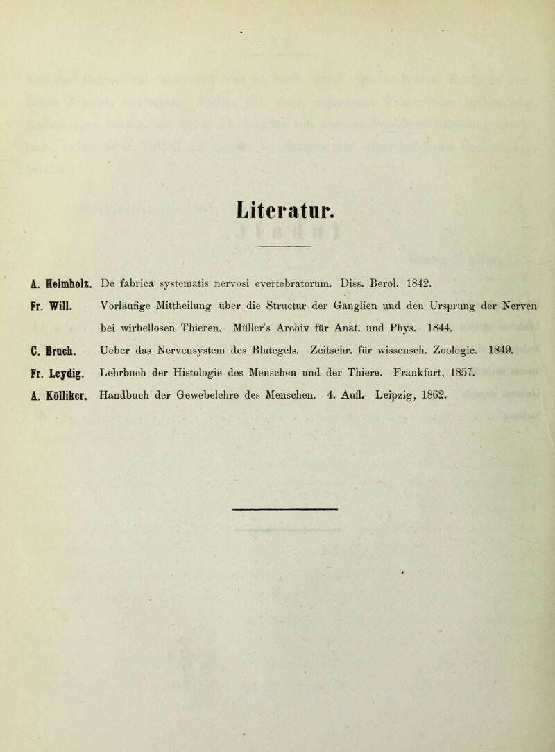 Literatur. A. Helmholz. Fr. Will. C. Bruch. Fr. Leydig. De fabrica systematis nervosi evertebratorum. Diss. Berol. 1842. Vorläufige Mittheilung über die Structur der Ganglien und den Ursprung der Nerven bei wirbellosen Thieren. Müllers Archiv für Anat. und Phys. 1844. Ueber das Nervensystem des Blutegels. Zeitschr. für wissensch. Zoologie. 1849. Lehrbuch der Histologie des Menschen und der Thiere. Frankfurt, 1857.