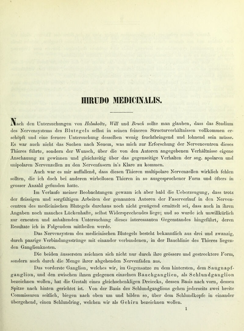 HIRUDO MEDICEVALIS IVacli den Untersuchungen von Helmholtz, Will und Bruch sollte man glauben, dass das Studium des Nervensystems des Blutegels selbst in seinen feineren Structurverhältnissen vollkommen er- schöpft und eine fernere Untersuchung desselben wenig fruchtbringend und lohnend sein müsse. Es war auch nicht das Suchen nach Neuem, was mich zur Erforschung der Nervencentren dieses Thieres führte, sondern der Wunsch, über die von den Autoren angegebenen Verhältnisse eigene Anschauung zu gewinnen und gleichzeitig über das gegenseitige Verhalten der sog. apolaren und unipolaren Nervenzellen zu den Nervenfasern ins Klare zu kommen. Auch war es mir auffallend, dass diesen Thieren multipolare Nervenzellen wirklich fehlen sollten, die ich doch bei anderen wirbellosen Thieren in so ausgesprochener Form und öfters in grosser Anzahl gefunden hatte. Im Verlaufe meiner Beobachtungen gewann ich aber bald die Ueberzeugung, dass trotz der fleissigen und sorgfältigen Arbeiten der genannten Autoren der Faserverlauf in den Nerven- centren des medicinischen Blutegels durchaus noch nicht genügend ermittelt sei, dass auch in ihren Angaben noch manches Lückenhafte, selbst Widersprechendes liege; und so wurde ich unwillkürlich zur erneuten und anhaltenden Untersuchung dieses interessanten Gegenstandes hingeführt, deren Resultate ich in Folgendem mittheilen werde. Das Nervensystem des medicinischen Blutegels besteht bekanntlich aus drei und zwanzig, durch paarige Verbindungsstränge mit einander verbundenen, in der Bauchlinie des Thieres liegen- den Ganglienknoten. Die beiden äussersten zeichnen sich nicht nur durch ihre grössere und gestrecktere Form, sondern auch durch die Menge ihrer abgehenden Nervenfäden aus. Das vorderste Ganglion, welches wir, im Gegensätze zu dem hintersten, dem Saugnapf- ganglion, und den zwischen ihnen gelegenen einzelnen Bauchganglien, als Schlundganglion bezeichnen wollen, hat die Gestalt eines gleichschenkligen Dreiecks, dessen Basis nach vorn, dessen Spitze nach hinten gerichtet ist. Von der Basis des Schlundganglions gehen jederseits zwei breite Commissuren seitlich, biegen nach oben um und bilden so, über dem Schlundkopfe in einander übergehend, einen Schlundring, welchen wir als Gehirn bezeichnen wollen.