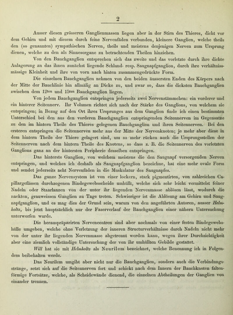 Ausser diesen grösseren Ganglienmassen liegen aber in der Stirn des Thieres, dicht vor dem Gehirn und mit diesem durch feine Nervenfäden verbunden, kleinere Ganglien, welche theils den (so genannten) sympathischen Nerven, theils und meistens denjenigen Nerven zum Ursprung dienen, welche zu den als Sinnesorgane zu betrachtenden Theilen hinziehen. Von den Bauchganglien entsprechen sich das zweite und das vorletzte durch ihre dichte Anlagerung an das ihnen zunächst liegende Schlund- resp. Saugnapfganglion, durch ihre verhältniss- mässige Kleinheit und ihre von vorn nach hinten zusammengedrückte Form. Die einzelnen Bauchganglien nehmen von den beiden äussersten Enden des Körpers nach der Mitte der Bauchlinie hin allmälig an Dicke zu, und zwar so, dass die dicksten Bauchganglien zwischen dem 12ten und lö^n Bauchganglion liegen. Von jedem Bauchganglion entspringen jederseits zwei Nervenstämmchen: ein vorderer und ein hinterer Seitennerv. Ihr Volumen richtet sich nach der Stärke des Ganglions, von welchem sie entspringen; in Bezug auf den Ort ihres Ursprunges aus dem Ganglion finde ich einen bestimmten Unterschied bei den aus den vorderen Bauchganglien entspringenden Seitennerven im Gegensätze zu den im hintern Theile des Thieres gelegenen Bauchganglien und ihren Seitennerven. Bei den ersteren entspringen die Seitennerven mehr aus der Mitte der Nervenknoten; je mehr aber diese in dem hintern Theile der Thiere gelagert sind, um so mehr rücken auch die Ursprungsstellen der Seitennerven nach dem hintern Theile des Knotens, so dass z. B. die Seitennerven des vorletzten Ganglions ganz an der hintersten Peripherie desselben entspringen. Das hinterste Ganglion, von welchem meistens die den Saugnapf versorgenden Nerven entspringen, und welches ich deshalb als Saugnapfganglion bezeichne, hat eine mehr ovale Form und sendet jederseits acht Nervenfäden in die Muskulatur des Saugnapfes. Das ganze Nervensystem ist von einer lockern, stark pigmentirten, von zahlreichen Ca- pillargefässen durchzogenen Bindegewebsscheide umhüllt, welche sich sehr leicht vermittelst feiner Nadeln oder Staarlanzen von der unter ihr liegenden Nervenmasse ablösen lässt, wodurch die nackten, grauweissen Ganglien zu Tage treten. Schwieriger ist die Ablösung am Gehirn und Saug- napfganglion, und es mag dies der Grund sein, warum von den angeführten Autoren, ausser Helm- holtz, bis jetzt hauptsächlich nur der Faserverlauf der Bauchganglien einer nähern Untersuchung unterworfen wurde. Die herauspräparirten Nervencentren sind aber nochmals von einer festen Bindegewebs- hülle umgeben, welche ohne Verletzung der inneren Structurverhältnisse durch Nadeln nicht mehr von der unter ihr liegenden Nervenmasse abgetrennt werden kann, wegen ihrer Durchsichtigkeit aber eine ziemlich vollständige Untersuchung der von ihr umhüllten Gebilde gestattet. Will hat sie mit Helmlioltz als Neurilem bezeichnet, welche Benennung ich in Folgen- dem beibehalten werde. Das Neurilem umgibt aber nicht nur die Bauchganglien, sondern auch die Verbindungs- stränge, setzt sich auf die Seitennerven fort und schickt nach dem Innern der Bauchknoten falten- förmige Fortsätze, welche, als Scheidewände dienend, die einzelnen Abtheilungen der Ganglien von einander trennen.