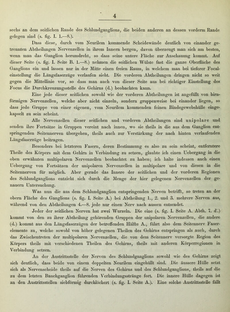 sechs an dem seitlichen Rande des Schlundganglions, die beiden anderen an dessen vorderm Rande gelegen sind (s. fig. I. 1.—8.). Dass diese, durch vom Neurilem kommende Scheidewände deutlich von einander ge- trennten Abtheilungen Nervenzellen in ihrem Innern bergen, davon überzeugt man sich am besten, wenn man das Ganghon herum dreht, so dass seine untere Fläche zur Anschauung kommt. Auf dieser Seite (s. fig. I. Seite B. 1.—8.) nehmen die seitlichen Wülste fast die ganze Oberfläche des Ganglions ein und lassen nur in der Mitte einen freien Raum, in welchem man bei tieferer Foeal- einstellung die Längsfaserzüge verlaufen sieht. Die vorderen Abtheilungen dringen nicht so weit gegen die Mittellinie vor, so dass man auch von dieser Seite aus bei richtiger Einstellung des Focus die Durchkreuzungsstelle des Gehirns (d.) beobachten kann. Eine jede dieser seitlichen sowohl wie der vorderen Abtheilungen ist angefüllt von bim- förmigen Nervenzellen, welche aber nicht einzeln, sondern gruppenweise bei einander hegen, so dass jede Gruppe von einer eigenen, vom Neurilem kommenden feinen Bindegewebshülle einge- kapselt zu sein scheint. Ahe Nervenzellen dieser seitlichen und vorderen Abtheilungen sind unipolare und senden ihre Fortsätze in Gruppen vereint nach innen, wo sie theils in die aus dem Ganglion ent- springenden Seitennerven übergehen, theils auch zur Verstärkung der nach hinten verlaufenden Längsfaserzüge beitragen. Besonders bei letzteren Fasern, deren Bestimmung es also zu sein scheint, entferntere Theile des Körpers mit dem Gehirn in Verbindung zu setzen, glaubte ich einen Uebergang in die oben erwähnten multipolaren Nervenzellen beobachtet zu haben; ich halte indessen auch einen Uebergang von Fortsätzen der unipolaren Nervenzellen in multipolare und von diesen in die Seitennerven für möglich. Aber gerade das Innere der seitlichen und der vorderen Regionen des Schlundganghons entzieht sich durch die Menge der hier gelegenen Nervenzellen der ge- nauem Untersuchung. Was nun die aus dem Schlundganglion entspringenden Nerven betrifft, so treten an der obern Fläche des Ganglions (s. fig. I. Seite A.) bei Abtheilung 1., 2. und 3. mehrere Nerven aus, während von den Abtheilungen 4.—8. jede nur einen Nerv nach aussen entsendet. Jeder der seitlichen Nerven hat zwei Wurzeln. Die eine (s. fig. I. Seite A. Abth. 7. d'.) kommt von den zu ihrer Abtheilung gehörenden Gruppen der unipolaren Nervenzellen, die andere (d.) kommt aus den Längsfaserzügen der betreffenden Hälfte A., führt also dem Seitennerv Faser- elemente zu, welche sowohl von höher gelegenen Theilen des Gehirns entspringen als auch, durch das Zwischentreten der multipolaren Nervenzellen, die von dem Seitennerv versorgte Region des Körpers theils mit verschiedenen Theilen des Gehirns, theils mit anderen Körperregionen in Verbindung setzen. An der Austrittsstelle der Nerven des Schlundganglions sowohl wie des Gehirns zeigt sich deutlich, dass beide von einem doppelten Neurilem eingehüllt sind. Die äussere Hülle setzt sich als Nervenscheide theils auf die Nerven des Gehirns und des Schlundganglions, theils auf die zu dem letzten Bauchganglion führenden Verbindungsstränge fort. Die innere Hülle dagegen ist an den Austrittsstellen siebförmig durchlöchert (s. fig. I. Seite A.). Eine solche Austrittsstelle fällt