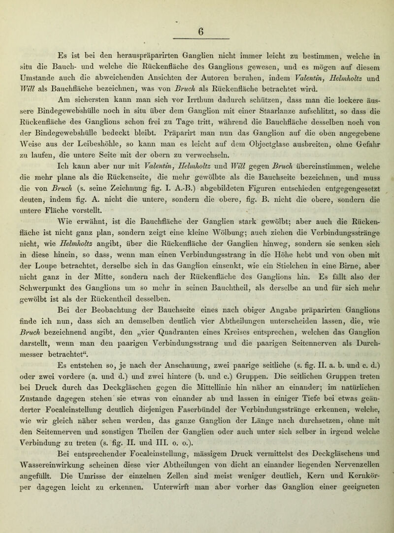 Es ist bei den herauspräpai’irten Ganglien nicht immer leicht zu bestimmen, welche in situ die Bauch- und welche die Rückenfläche des Ganglions gewesen, und es mögen auf diesem Umstande auch die abweichenden Ansichten der Autoren beruhen, indem Valentin, Helmholtz und Will als Bauchfläche bezeichnen, was von Bruch als Rückenfläche betrachtet wird. Am sichersten kann man sich vor Irrthum dadurch schützen, dass man die lockere äus- sere Bindegewebshülle noch in situ über dem Ganglion mit einer Staarlanze aufschlitzt, so dass die Rückenfläche des Ganglions schon frei zu Tage tritt, während die Bauchfläche desselben noch von der Bindegewebshülle bedeckt bleibt. Präparirt man nun das Ganglion auf die oben angegebene Weise aus der Leibeshöhle, so kann man es leicht auf dem Objectglase ausbreiten, ohne Gefahr zu laufen, die untere Seite mit der obern zu verwechseln. Ich kann aber nur mit Valentin, Helmholtz und Will gegen Bruch übereinstimmen, welche die mehr plane als die Rückenseite, die mehr gewölbte als die Bauchseite bezeichnen, und muss die von Bruch (s. seine Zeichnung fig. I. A.-B.) abgebildeten Figuren entschieden entgegengesetzt deuten, indem fig. A. nicht die untere, sondern die obere, fig. B. nicht die obere, sondern die untere Fläche vorstellt. Wie erwähnt, ist die Bauchfläche der Ganglien stark gewölbt; aber auch die Rücken- fläche ist nicht ganz plan, sondern zeigt eine kleine Wölbung; auch ziehen die Verbindungsstränge nicht, wie Helmholtz angibt, über die Rückenfläche der Ganglien hinweg, sondern sie senken sich in diese hinein, so dass, wenn man einen Verbindungsstrang in die Höhe hebt und von oben mit der Loupe betrachtet, derselbe sich in das Ganglion einsenkt, wie ein Stielchen in eine Birne, aber nicht ganz in der Mitte, sondern nach der Rückenfläche des Ganglions hin. Es fällt also der Schwerpunkt des Ganglions um so mehr in seinen Bauchtheil, als derselbe an und für sich mehr gewölbt ist als der Rückentheil desselben. Bei der Beobachtung der Bauchseite eines nach obiger Angabe präparirten Ganglions finde ich nun, dass sich an demselben deutlich vier Abtheilungen unterscheiden lassen, die, wie Bruch bezeichnend angibt, den „vier Quadranten eines Kreises entsprechen, welchen das Ganglion darstellt, wenn man den paarigen Verbindungsstrang und die paarigen Seitennerven als Durch- messer betrachtet“. Es entstehen so, je nach der Anschauung, zwei paarige seitliche (s. fig. II. a. b. und c. d.) oder zwei vordere (a. und d.) und zwei hintere (b. und c.) Gruppen. Die seitlichen Gruppen treten bei Druck durch das Deckgläschen gegen die Mittellinie hin näher an einander; im natürlichen Zustande dagegen stehen sie etwas von einander ab und lassen in einiger Tiefe bei etwas geän- derter Focaleinstellung deutlich diejenigen Faserbündel der Verbindungsstränge erkennen, welche, wie wir gleich näher sehen werden, das ganze Ganglion der Länge nach durchsetzen, ohne mit den Seitennerven und sonstigen Theilen der Ganglien oder auch unter sich selber in irgend welche Verbindung zu treten (s. fig. II. und III. o. o.). Bei entspi’echender Focaleinstellung, mässigem Druck vermittelst des Deckgläschens und Wassereinwirkung scheinen diese vier Abtheilungen von dicht an einander liegenden Nervenzellen angefüllt. Die Umrisse der einzelnen Zellen sind meist weniger deutlich, Keim und Kernkör- per dagegen leicht zu ei’kennen. Unterwirft man aber vorher das Ganglion einer geeigneten