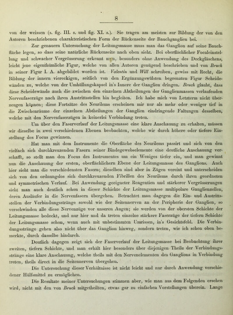 von der weissen (s. fig. III. s. und fig. XI. s.). Sie tragen am meisten zur Bildung der von den Autoren beschriebenen charakteristischen Form der Rückenseite der Bauchganglien bei. Zur genauem Untersuchung der Leitungsmasse muss man das Ganglion auf seine Bauch- fläche legen, so dass seine natürliche Rückenseite nach oben sieht. Bei oberflächlicher Focaleinstel- lung und schwacher Vergrösserung erkennt nrt n, besonders ohne Anwendung des Deckgläschens, leicht jene eigenthümliche Figur, welche von allen Autoren genügend beschrieben und von Bruck in seiner Figur I. A. abgebildet worden ist. Valentin und Will schreiben, gewiss mit Recht, die Bildung der innern viereckigen, seitlich von den Ergänzungswülsten begrenzten Figur Scheide- wänden zu, welche von der Umhüllungskapsel ins Innere der Ganglien dringen. Bruck glaubt, dass diese Scheidewände auch die zwischen den einzelnen Abtheilungen der Ganglienmassen verlaufenden Xervenfaserziige nach ihren Austrittsstellen hin begleiten. Ich habe mich von Letzterm nicht über- zeugen können; diese Fortsätze des Neurilems erscheinen mir nur als mein’ oder weniger tief in die Zwischenräume der einzelnen Abtheilungen der Ganglien eindringende Faltungen desselben, welche mit den Nervenfaserzügen in keinerlei Verbindung treten. Um über den Faserverlauf der Leitungsmasse eine Mare Anschauung zu erhalten, müssen wir dieselbe in zwei verschiedenen Ebenen beobachten, welche wir durch höhere oder tiefere Ein- stellung des Focus gewinnen. Hat man mit dem Instrumente die Oberfläche des Neurilems passirt und sich von den vielfach sich durchkreuzenden Fasern seiner Bindegewebselemente eine deutliche Anschauung vei’- schafft, so stellt man den Focus des Instrumentes um ein Weniges tiefer ein, und man gewinnt nun die Anschauung der ersten, oberflächlichem Ebene der Leitungsmasse des Ganglions. Auch hier sieht man die verschiedensten Fasern; dieselben sind aber in Zügen vei’eint und untei’scheideix sich von den ordnungslos sich diu’chkreuzenden Fibrillen des Neiu'ilems durch ihren geordneten und symxneti’ischen Verlauf. Bei Anwendung geeigneter Reagentien und stärkerer Vei’grössei’ungen sieht man auch deutlich schon in dieser Schichte der Leitungsmasse nndtipolare Ganglienzellen, dei'en Ausläufer in die Nervenfasern übergehen. Betrachtet man dagegen die Ein- und Austi’itts- stellen der Verbindungsstränge sowohl wie der Seitenneiwen an der Periphei’ie der Ganglien, so verschwinden alle diese Nervenzüge vor unseren Augen; sie werden von der obersten Schichte der Leitungsmasse bedeckt, und nur hier und da treten einzelne stärkere Fasei’züge der tiefem Schichte der Leitungsmasse schon, wenn auch mit unbestimmten Umi’issen, in’s Gesichtsfeld. Die Vei’bin- dungsstränge gehen also nicht über das Ganglion hinweg, sondern treten, wie ich schon oben be- mei’kte, durch dasselbe hindurch. Deutlich dagegen zeigt sich der Faservei’lauf der Leitungsmasse bei Beobachtung ihrer zweiten, tiefem Schichte, und man erhält hier besonders über diejenigen Theile der Verbindungs- stränge eine Mare Anschauung, welche theils mit den Neiwenelementen des Ganglions in Verbindung treten, theils direct in die Seitennerven übergeheu. Die Untersuchung dieser Verhältnisse ist nicht leicht und nur durch Anwendung verschie- dener Hülfsmittel zu ermöglichen. Die Resultate meiner Untersuchungen stimmen aber, wie man aus dem Folgenden erseheix wird, nicht mit den von Bruck mitgetheilten, etwas gar zu einfachen Vorstellungen überein. Lange