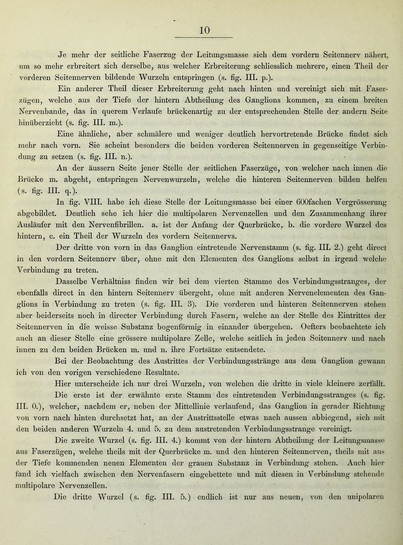 Je mehr der seitliche Faserzug der Leitungsmasse sich dem vordem Seitennerv nähert, um so mehr erbreitert sich derselbe, aus welcher Erbreiterung schliesslich mehrere, einen Theil der vorderen Seitennerven bildende Wurzeln entspringen (s. fig. III. p.). Ein anderer Theil dieser Erbreiterung geht nach hinten und vereinigt sich mit Faser- zügen, welche aus der Tiefe der hintern Abtheilung des Ganglions kommen, zu einem breiten Nervenbande, das in querem Verlaufe brückenartig zu der entsprechenden Stelle der andern Seite hinüberzieht (s. fig. III. m.). Eine ähnliche, aber schmälere und weniger deutlich hervortretende Brücke findet sich mehr nach vorn. Sie scheint besonders die beiden vorderen Seitennerven in gegenseitige Verbin- dung zu setzen (s. fig. III. n.). An der äussern Seite jener Stelle der seitlichen Faserzüge, von welcher nach innen die Brücke m. abgeht, entspringen Nervenwurzeln, welche die hinteren Seitennerven bilden helfen (s. fig. III. q.). In fig. VIII. habe ich diese Stelle der Leitungsmasse bei einer GOOfachen Vergrösserung abgebildet. Deutlich sehe ich hier die multipolaren Nervenzellen und den Zusammenhang ihrer Ausläufer mit den Nervenfibrillen. a. ist der Anfang der Querbrücke, b. die vordere Wurzel des hintern, c. ein Theil der Wurzeln des vordem Seitennervs. Der dritte von vorn in das Ganglion eintretende Nervenstamm (s. fig. III. 2.) geht direct in den vordem Seitennerv über, ohne mit den Elementen des Ganglions selbst in irgend welche Verbindung zu treten. Dasselbe Verhältniss finden wir bei dem vierten Stamme des Verbindungsstranges, der ebenfalls direct in den hintern Seitennerv übergeht, ohne mit anderen Nervenelementen des Gan- glions in Verbindung zu treten (s. fig. III. 3). Die vorderen und hinteren Seitennerven stehen aber beiderseits noch in directer Verbindung durch Fasern, welche an der Stelle des Eintrittes der Seitennerven in die weisse Substanz bogenförmig in einander übergehen. Oefters beobachtete ich auch an dieser Stelle eine grössere multipolare Zelle, welche seitlich in jeden Seitennerv und nach innen zu den beiden Brücken m. und n. ihre Fortsätze entsendete. Bei der Beobachtung des Austrittes der Verbindungsstränge aus dem Ganglion gewann ich von den vorigen verschiedene Resultate. Hier unterscheide ich nur drei Wurzeln, von welchen die dritte in viele kleinere zerfällt. Die erste ist der erwähnte erste Stamm des eintretenden Verbindungsstranges (s. fig. III. 0.), welcher, nachdem er, neben der Mittellinie verlaufend, das Ganglion in gerader Richtung von vom nach hinten durchsetzt hat, an der Austrittsstelle etwas nach aussen abbiegend, sich mit den beiden anderen Wurzeln 4. und 5. zu dem austretenden Verbindungsstrange vereinigt. Die zweite Wurzel (s. fig. III. 4.) kommt von der hintern Abtheilung der Leitungsmasse aus Faserzügen, welche theils mit der Querbrücke m. und den hinteren Seitennerven, theils mit aus der Tiefe kommenden neuen Elementen der grauen Substanz in Verbindung stehen. Auch hier fand ich vielfach zwischen den Nervenfasern eingebettete und mit diesen in Verbindung stehende nmltipolare Nervenzellen. Die dritte Wurzel (s. fig. III. 5.) endlich ist nur aus neuen, von den unipolaren
