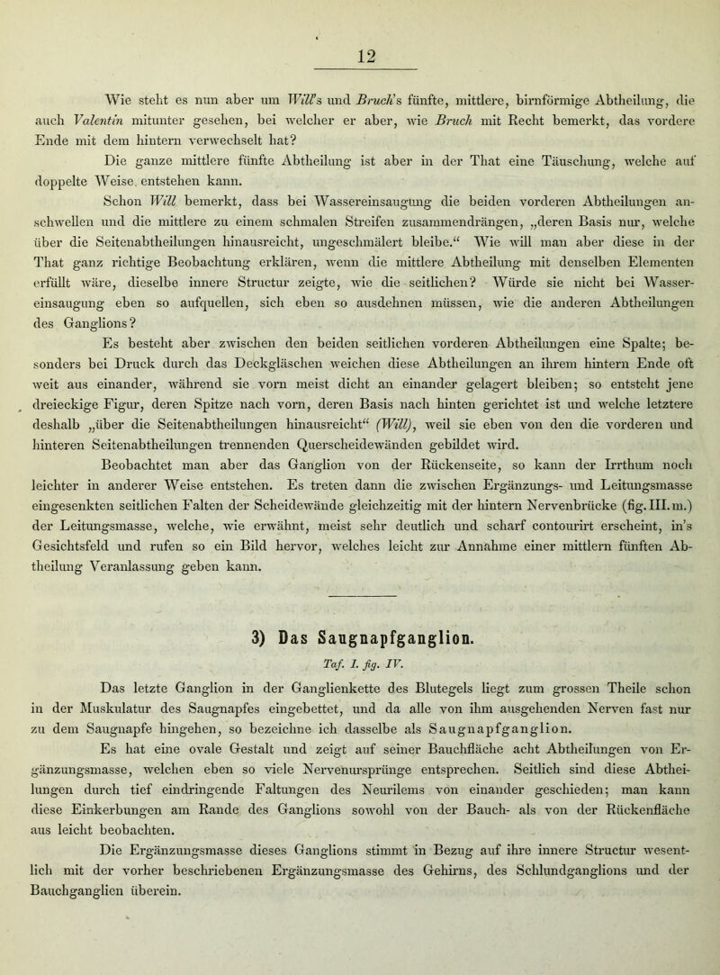 Wie stellt es nun aber um Willis und Bruch’s fünfte, mittlere, bimförmige Abtheilung, die auch Valentin mitunter gesehen, bei welcher er aber, wie Bruch mit Recht bemerkt, das vordere Ende mit dem hintern verwechselt hat? Die ganze mittlere fünfte Abtheilung ist aber in der That eine Täuschung, Avelche auf doppelte Weise entstehen kann. Schon Will bemerkt, dass bei Wassereinsaugung die beiden vorderen Abtheilungen an- schwellen und die mittlere zu einem schmalen Streifen zusammendrängen, „deren Basis nur, welche über die Seitenabtheilungen hinausreicht, ungeschmälert bleibe.“ Wie will man aber diese in der That ganz richtige Beobachtung erklären, wenn die mittlere Abtheilung mit denselben Elementen erfüllt wäre, dieselbe innere Struetur zeigte, wie die seitlichen? Würde sie nicht bei Wasser- einsaugung eben so aufquellen, sich eben so ausdehnen müssen, wie die anderen Abtheilungen des Ganglions ? Es besteht aber zwischen den beiden seitlichen vorderen Abtheilungen eine Spalte; be- sonders bei Druck durch das Deckgläschen weichen diese Abtheilungen an ihrem hintern Ende oft weit aus einander, während sie vorn meist dicht an einander gelagert bleiben; so entsteht jene dreieckige Figur, deren Spitze nach vorn, deren Basis nach hinten gerichtet ist und welche letztere deshalb „über die Seitenabtheilungen hinausreicht“ (Will), weil sie eben von den die vorderen und hinteren Seitenabtheilungen trennenden Querscheidewänden gebildet wird. Beobachtet man aber das Ganglion von der Rückenseite, so kann der Irrthum noch leichter in anderer Weise entstehen. Es treten dann die zwischen Ergänzungs- und Leitungsmasse eingesenkten seitlichen Falten der Scheidewände gleichzeitig mit der hintern Nervenbrücke (fig.III.m.) der Leitungsmasse, welche, wie erwähnt, meist sehr deutlich und scharf contourirt erscheint, in’s Gesichtsfeld und rufen so ein Bild hervor, welches leicht zur Annahme einer mittlern fünften Ab- theilung Veranlassung geben kann. 3) Das Saugnapfganglion. Taf. 1. fig. IV. Das letzte Ganglion in der Ganglienkette des Blutegels liegt zum grossen Theile schon in der Muskulatur des Saugnapfes eingebettet, und da alle von ihm ausgehenden Nerven fast nur zu dem Saugnapfe hingehen, so bezeichne ich dasselbe als Saugnapfganglion. Es hat eine ovale Gestalt und zeigt auf seiner Bauchfläche acht Abtheilungen von Er- gänzungsmasse, welchen eben so viele Nervenurspriinge entsprechen. Seitlich sind diese Abthei- lungen durch tief eindringende Faltungen des Neurilems von einander geschieden; man kann diese Einkerbungen am Rande des Ganglions sowohl von der Bauch- als von der Rückenfläche aus leicht beobachten. Die Ergänzungsmasse dieses Ganglions stimmt in Bezug auf ihre innere Struetur wesent- lich mit der vorher beschriebenen Ergänzungsmasse des Gehirns, des Schlundganglions und der Bauchganglien überein.
