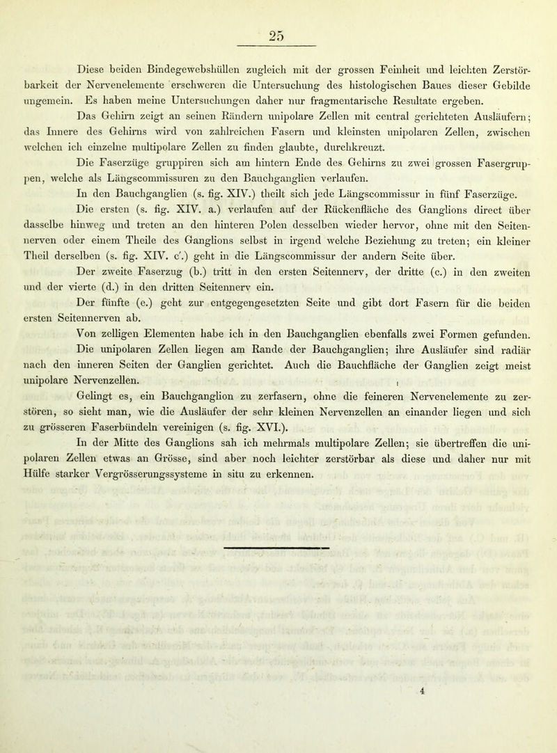 Diese beiden Bindegewebshüllen zugleich mit der grossen Feinheit und leichten Zerstör- barkeit der Nervenelemente erschweren die Untersuchung des histologischen Baues dieser Gebilde ungemein. Es haben meine Untersuchungen daher nur fragmentarische Resultate ergeben. Das Gehirn zeigt an seinen Rändern unipolare Zellen mit central gerichteten Ausläufern; das Innere des Gehirns wird von zahlreichen Fasern und kleinsten unipolaren Zellen, zwischen welchen ich einzelne multipolare Zellen zu finden glaubte, durchkreuzt. Die Faserzüge gruppiren sich am hintern Ende des Gehirns zu zwei grossen Fasergrup- pen, welche als Längscommissuren zu den Bauchganglien verlaufen. In den Bauchganglien (s. fig. XIV.) theilt sich jede Längscommissur in fünf Faserzüge. Die ersten (s. fig. XIV. a.) verlaufen auf der Rückenfläche des Ganglions direct über dasselbe hinweg und treten an den hinteren Polen desselben wieder hervor, ohne mit den Seiten- nerven oder einem Theile des Ganglions selbst in irgend welche Beziehung zu treten; ein Meiner Theil derselben (s. fig. XIV. c'.) geht in die Längscommissur der andern Seite über. Der zweite Faserzug (b.) tritt in den ersten Seitennerv, der dritte (c.) in den zweiten und der vierte (d.) in den dritten Seitennerv ein. Der fünfte (e.) geht zur entgegengesetzten Seite und gibt dort Fasern für die beiden ersten Seitennerven ab. Von zelligen Elementen habe ich in den Bauchganglien ebenfalls zwei Formen gefunden. Die unipolaren Zellen liegen am Rande der Bauchganglien; ihre Ausläufer sind radiär nach den inneren Seiten der Ganglien gerichtet. Auch die Bauchfläche der Ganglien zeigt meist unipolare Nervenzellen. , Gelingt es, ein Bauchganglion zu zerfasern, ohne die feineren Nervenelemente zu zer- stören, so sieht man, wie die Ausläufer der sehr Meinen Nervenzellen an einander liegen und sich zu grösseren Faserbündeln vereinigen (s. fig. XVI.). In der Mitte des Ganglions sah ich mehrmals multipolare Zellen; sie übertreffen die uni- polaren Zellen etwas an Grösse, sind aber noch leichter zerstörbar als diese und daher nur mit Hülfe starker Vergrösserungssysteme in situ zu erkennen. 4