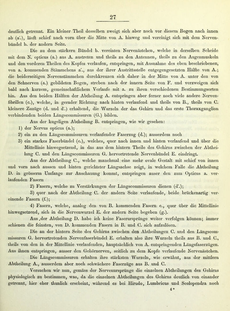 deutlich getrennt. Ein kleiner Theil desselben zweigt sich aber noch vor diesem Bogen nach innen ab (a\), läuft schief nach vorn über die Mitte von A. hinweg und vereinigt sich mit dem Nerven- bündel b. der andern Seite. Die zu dem stärkern Bündel b. vereinten Nervenästchen, welche in derselben Scheide mit dem N. opticus (a.) aus A. austreten und theils zu den Antennen, theils zu den Augenmuskeln und den vorderen Theilen des Kopfes verlaufen, entspringen, mit Ausnahme des eben bescln’iebenen, von a. kommenden Stämmckens a'., aus der ihrer Austrittsstelle entgegengesetzten Hälfte von A.; die beiderseitigen Nervenstämmchen durchkreuzen sich daher in der Mitte von A. unter den von den Sehnerven (a.) gebildeten Bogen, streben nach der innern Seite von F. und verzweigen sich bald nach kurzem, gemeinschaftlichem Verlaufe mit a. zu ihren verschiedenen Bestimmungsorten hin. Aus den beiden Hälften der Abtheilung A. entspringen aber ferner noch viele andere Nerven- fibrillen (c.), welche, in gerader Richtung nach hinten verlaufend und theils von B., theils von C. kleinere Zuzüge (d. und d'.) erhaltend, die Wurzeln der das Gehirn und das erste Thoraxganglion verbindenden beiden Längscommissuren (G.) bilden. Aus der kugeligen Abtheilung B. entspringen, wie wir gesehen: 1) der Nervus opticus (a.); 2) ein zu den Längscommissuren verlaufender Faserzug (d.); ausserdem noch 3) ein starkes Faserbündel (e.), welches, quer nach innen und hinten verlaufend und über die Mittellinie hinwegsetzend, in das aus dem hintern Th eile des Gehirns zwischen der Abthei- lung C. und den Längscommissuren G. hervortretende Nervenbündel E. eindringt. Aus der Abtheilung C., welche manchmal eine mehr ovale Gestalt mit schief von innen und vorn nach aussen und hinten gerichteter Längsachse zeigt, in welchem Falle die Abtheilung D. in grösserm Umfange zur Anschauung kommt, entspringen auser den zum Opticus a. ver- laufenden Fasern 2) Fasern, welche zu Verstärkungen der Längscommissuren dienen (d\); 3) quer nach der Abtheilung C. der andern Seite verlaufende, beide brückenartig ver- einende Fasern (f.); 4) Fasern, welche, analog den von B. kommenden Fasern e., quer über die Mittellinie hinwegsetzend, sich in die Nervenwurzel E. der andern Seite begeben (g.). Aus .der Abtheilung D. habe ich keine Faserursprünge weiter verfolgen können; immer schienen die feinsten, von D. kommenden Fasern in B. und C. sich aufzulösen. Die an der hintern Seite des Gehirns zwischen den Abtheilungen C. und den Längscom- missuren G. hervortretenden Nervenfaserbündel E. erhalten also ihre Wurzeln theils aus B. und C., theils von den in der Mittellinie verlaufenden, hauptsächlich von A. entspringenden Längsfaserzügen. Aus ihnen entspringen, ausser den Gehörnerven, seitlich zu dem Kopfe verlaufende Nervenästchen. Die Längscommissuren erhalten ihre stärksten Wurzeln, wie erwähnt, aus der mittlern Abtheilung A., ausserdem aber noch schwächere Faserzüge aus B. und C. Versuchen wir nun, gemäss der Nervenursprünge die einzelnen Abtheilungen des Gehirns physiologisch zu bestimmen, was, da die einzelnen Abtheilungen des Gehirns deutlich von einander getrennt, hier eher thunlich erscheint, während es bei Hirudo, Lumbricus und Scolopendra noch 4 *