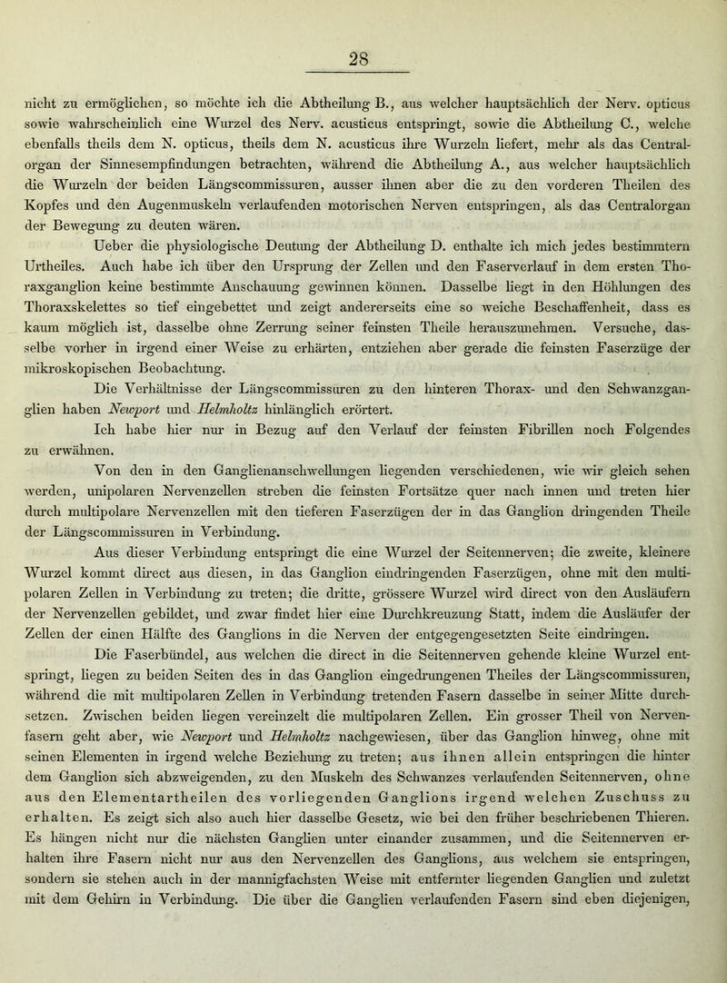 nicht zu ermöglichen, so möchte ich die Abtheilung B., aus welcher hauptsächlich der Nerv, opticus sowie wahrscheinlich eine Wurzel des Nerv, acusticus entspringt, sowie die Abtheilung C., welche ebenfalls theils dem N. opticus, theils dem N. acusticus ihre Wurzeln liefert, mehr als das Central- organ der Sinnesempfindungen betrachten, während die Abtheilung A., aus welcher hauptsächlich die Wurzeln der beiden Längscommissuren, ausser ihnen aber die zu den vorderen Theilen des Kopfes und den Augenmuskeln verlaufenden motorischen Nerven entspringen, als das Centralorgan der Bewegung zu deuten wären. Ueber die physiologische Deutung der Abtheilung D. enthalte ich mich jedes bestimmtem Urtheiles. Auch habe ich über den Ursprung der Zellen und den Faserverlauf in dem ersten Tho- raxganglion keine bestimmte Anschauung gewinnen können. Dasselbe liegt in den Höhlungen des Thoraxskelettes so tief eingebettet und zeigt andererseits eine so weiche Beschaffenheit, dass es kaum möglich ist, dasselbe ohne Zerrung seiner feinsten Theile herauszunehmen. Versuche, das- selbe vorher in irgend einer Weise zu erhärten, entziehen aber gerade die feinsten Faserzüge der mikroskopischen Beobachtung. Die Verhältnisse der Längscommissuren zu den hinteren Thorax- und den Schwanzgan- glien haben Newport und Helmlioltz hinlänglich erörtert. Ich habe hier nur in Bezug auf den Verlauf der feinsten Fibrillen noch Folgendes zu erwähnen. Von den in den Ganglienanschwellungen liegenden verschiedenen, wie wir gleich sehen werden, unipolaren Nervenzellen streben die feinsten Fortsätze quer nach innen und treten hier durch multipolare Nervenzellen mit den tieferen Faserzügen der in das Ganglion dringenden Theile der Längscommissuren in Verbindung. Aus dieser Verbindung entspringt die eine Wurzel der Seitennerven-, die zweite, kleinere Wurzel kommt direct aus diesen, in das Ganglion eindringenden Faserzügen, ohne mit den multi- polaren Zellen in Verbindung zu treten; die dritte, grössere Wurzel wird direct von den Ausläufern der Nervenzellen gebildet, und zwar findet hier eine Durchkreuzung Statt, indem die Ausläufer der Zellen der einen Hälfte des Ganglions in die Nerven der entgegengesetzten Seite eindringen. Die Faserbündel, aus welchen die direct in die Seitennerven gehende kleine Wurzel ent- springt, liegen zu beiden Seiten des in das Ganglion eingedrungenen Theiles der Längscommissuren, während die mit multipolaren Zellen in Verbindung tretenden Fasern dasselbe in seiner Mitte durch- setzen. Zwischen beiden liegen vereinzelt die multipolaren Zellen. Ein grosser Theil von Nerven- fasern geht aber, wie Newport und Helmlioltz nachgewiesen, über das Ganglion hinweg, ohne mit seinen Elementen in irgend welche Beziehung zu treten; aus ihnen allein entspringen die hinter dem Ganglion sich abzweigenden, zu den Muskeln des Schwanzes verlaufenden Seitennerven, ohne aixs den Elementartheilen des vorliegenden Ganglions irgend welchen Zuschuss zu erhalten. Es zeigt sich also auch hier dasselbe Gesetz, wie bei den früher beschriebenen Thieren. Es hängen nicht nur die nächsten Ganglien unter einander zusammen, und die Seitennerven er- halten ihre Fasern nicht nur aus den Nervenzellen des Ganglions, aus welchem sie entspringen, sondern sie stehen auch in der mannigfachsten Weise mit entfernter liegenden Ganglien und ziüetzt mit dem Gehirn in Verbindung. Die über die Ganglien verlaufenden Fasern sind eben diejenigen,