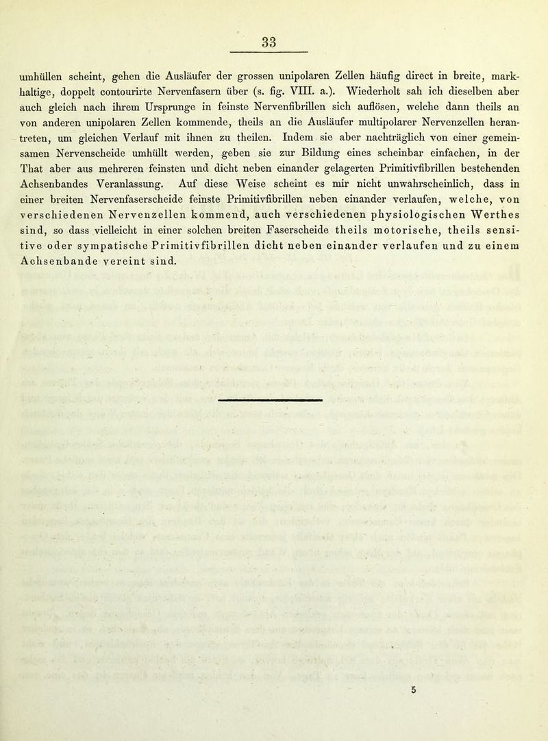 umhüllen scheint, gehen die Ausläufer der grossen unipolaren Zellen häufig direct in breite, mark- haltige, doppelt contourirte Nervenfasern über (s. fig. VIII. a.). Wiederholt sah ich dieselben aber auch gleich nach ihrem Ursprünge in feinste Nervenfibrillen sich auflösen, welche dann theils an von anderen unipolaren Zellen kommende, theils an die Ausläufer multipolarer Nervenzellen heran- treten, um gleichen Verlauf mit ihnen zu theilen. Indem sie aber nachträglich von einer gemein- samen Nervenscheide umhüllt werden, geben sie zur Bildung eines scheinbar einfachen, in der That aber aus mehreren feinsten und dicht neben einander gelagerten Primitivfibrillen bestehenden Achsenbandes Veranlassung. Auf diese Weise scheint es mir nicht unwahrscheinlich, dass in einer breiten Nervenfaserscheide feinste Primitivfibrillen neben einander verlaufen, welche, von verschiedenen Nervenzellen kommend, auch verschiedenen physiologischen Werthes sind, so dass vielleicht in einer solchen breiten Faserscheide theils motorische, theils sensi- tive oder sympatische Primitivfibrillen dicht neben einander verlaufen und zu einem Achsenbande vereint sind. 5