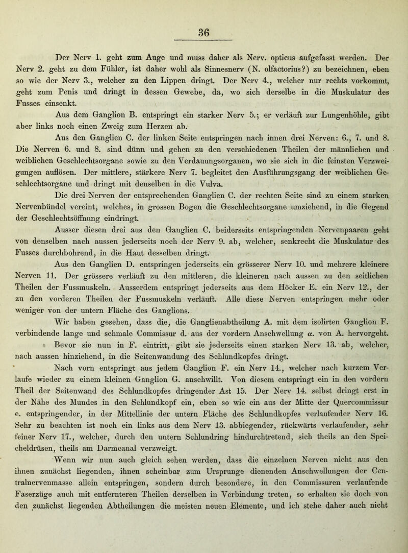 Der Nerv 1. geht zum Auge und muss daher als Nerv, opticus aufgefasst werden. Der Nerv 2. geht zu dem Fühler, ist daher wohl als Sinnesnerv (N. olfactorius?) zu bezeichnen, eben so 'wie der Nerv 3., welcher zu den Lippen dringt. Der Nerv 4., welcher nur rechts vorkommt, geht zum Penis und dringt in dessen Gewebe, da, wo sich derselbe in die Muskulatur des Fusses einsenkt. Aus dem Ganglion B. entspringt ein starker Nerv 5.; er verläuft zur Lungenhöhle, gibt aber links noch einen Zweig zum Herzen ab. Aus den Ganglien C. der linken Seite entspringen nach innen drei Nerven: 6., 7. und 8. Die Nerven 6. und 8. sind dünn und gehen zu den verschiedenen Theilen der männlichen und weiblichen Geschlechtsorgane sowie zu den Verdauungsorganen, wo sie sich in die feinsten Verzwei- gungen auflösen. Der mittlere, stärkere Nerv 7. begleitet den Ausführungsgang der weiblichen Ge- schlechtsorgane und dringt mit denselben in die Vulva. Die drei Nerven der entsprechenden Ganglien C. der rechten Seite sind zu einem starken Nervenbündel vereint, welches, in grossen Bogen die Geschlechtsorgane umziehend, in die Gegend der Geschlechtsöffnung eindringt. Ausser diesen drei aus den Ganglien C. beiderseits entspringenden Nervenpaaren geht von denselben nach aussen jederseits noch der Nerv 9. ab, welcher, senkrecht die Muskulatur des Fusses durchbohrend, in die Haut desselben dringt. Aus den Ganglien D. entspringen jederseits ein grösserer Nerv 10. und mehrere kleinere Nerven 11. Der grössere verläuft zu den mittleren, die kleineren nach aussen zu den seitlichen Theilen der Fussmuskeln. Ausserdem entspringt jederseits aus dem Höcker E. ein Nerv 12., der zu den vorderen Theilen der Fussmuskeln verläuft. Alle diese Nerven entspringen mehr oder weniger von der untern Fläche des Ganglions. Wir haben gesehen, dass die, die Ganglienabtheilung A. mit dem isolirten Ganglion F. verbindende lange und schmale Commissur d. aus der vordem Anschwellung a. von A. hervorgeht. Bevor sie nun in F. eintritt, gibt sie jederseits einen starken Nerv 13. ab, welcher, nach aussen hinziehend, in die Seitenwandung des Schlundkopfes dringt. Nach vorn entspringt aus jedem Ganglion F. ein Nerv 14., welcher nach kurzem Ver- laufe wieder zu einem kleinen Ganglion G. anschwillt. Von diesem entspringt ein in den vordem Theil der Seitenwand des Schlundkopfes dringender Ast 15. Der Nerv 14. selbst dringt erst in der Nähe des Mundes in den Schlundkopf ein, eben so wie ein aus der Mitte der Quercommissur e. entspringender, in der Mittellinie der untern Fläche des Schlundkopfes verlaufender Nerv 16. Sehr zu beachten ist noch ein links aus dem Nerv 13. abbiegender, rückwärts verlaufender, sehr feiner Nerv 17., welcher, durch den untern Schlundring hindurchtretend, sich theils an den Spei- chel drüsen, theils am Darmcanal verzweigt. Wenn wir nun auch gleich sehen werden, dass die einzelnen Nerven nicht aus den ihnen zunächst liegenden, ihnen scheinbar zum Ursprünge dienenden Anschwellungen der Cen- tralnerv enmasse allein entspringen, sondern durch besondere, in den Commissuren verlaufende Faserzüge auch mit entfernteren Theilen derselben in Verbindung treten, so erhalten sie doch von den zunächst hegenden Abtheilungen die meisten neuen Elemente, und ich stehe daher auch nicht