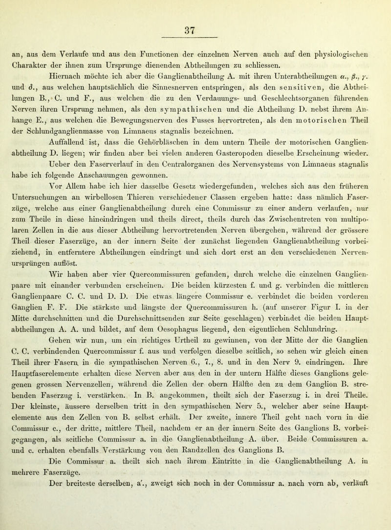 an, aus dem Verlaufe und aus den Functionen der einzelnen Nerven auch auf den physiologischen Charakter der ihnen zum Ursprünge dienenden Abtheilungen zu schliessen. Hiernach möchte ich aber die Ganglienabtheilung A. mit ihren Unterabtheilungen «., ß., •/. und d., aus welchen hauptsächlich die Sinnesnerven entspringen, als den sensitiven, die Abthei- lungen B., C. und F., aus welchen die zu den Verdauungs- und Geschlechtsorganen führenden Nerven ihren Ursprung nehmen, als den sympathischen und die Abtheilung D. nebst ihrem An- hänge E., aus welchen die Bewegungsnerven des Fusses hervortreten, als den motorischen Theil der Schlundganglienmasse von Limnaeus stagnalis bezeichnen. Auffallend ist, dass die Gehörbläschen in dem untern Theile der motorischen Ganglien- abtheilung D. liegen; wir finden aber bei vielen anderen Gasteropoden dieselbe Erscheinung wieder. Ueber den Faserverlauf in den Centralorganen des Nervensystems von Limnaeus stagnalis habe ich folgende Anschauungen gewonnen. Vor Allem habe ich hier dasselbe Gesetz wiedergefunden, welches sich aus den früheren Untersuchungen an wirbellosen Thieren verschiedener Classen ergeben hatte: dass nämlich Faser- züge, welche aus einer Ganglienabtheilung durch eine Commissur zu einer andern verlaufen, nur zum Theile in diese hineindringen und theils direct, theils durch das Zwischentreten von multipo- laren Zellen in die aus dieser Abtheilung hervortretenden Nerven übergehen, während der grössere Theil dieser Faserzüge, an der innern Seite der zunächst liegenden Ganglienabtheilung vorbei- ziehend, in entferntere Abtheilungen eindringt und sich dort erst an den verschiedenen Nerven- ursprüngen auflöst. Wir haben aber vier Quercommissuren gefunden, durch welche die einzelnen Ganglien- paare mit einander verbunden erscheinen. Die beiden kürzesten f. und g. verbinden die mittleren Ganglienpaare C. C. und D. D. Die etwas längere Commissur e. verbindet die beiden vorderen Ganglien F. F. Die stärkste und längste der Quercommissuren h. (auf unserer Figur I. in der Mitte durchschnitten und die Durchschnittsenden zur Seite geschlagen) verbindet die beiden Haupt- abtheilungen A. A. und bildet, auf dem Oesophagus liegend, den eigentlichen Sehlundring. Gehen wir nun, um ein richtiges Urtheil zu gewinnen, von der Mitte der die Ganglien C. C. verbindenden Quercommissur f. aus und verfolgen dieselbe seitlich, so sehen wir gleich einen Theil ihrer Fasern, in die sympathischen Nerven 6., 7., 8. und in den Nerv 9. eindringen. Ihre Ilauptfaserelemente erhalten diese Nerven aber aus den in der untern Hälfte dieses Ganglions gele- genen grossen Nervenzellen, während die Zellen der obern Hälfte den zu dem Ganglion B. stre- benden Faserzug i. verstärken. In B. angekommen, tlieilt sich der Faserzug i. in drei Theile. Der kleinste, äussere derselben tritt in den sympathischen Nerv 5., welcher aber seine Haupt- elemente aus den Zellen von B. selbst erhält. Der zweite, innere Theil geht nach vorn in die Commissur c., der dritte, mittlere Theil, nachdem er an der innern Seite des Ganglions B. vorbei- gegangen, als seitliche Commissur a. in die Ganglienabtheilung A. über. Beide Commissuren a. und c. erhalten ebenfalls Verstärkung von den Randzellen des Ganglions B. Die Commissur a. theilt sich nach ihrem Eintritte in die G anglienabtheilung A. in mehrere Faserzüge. Der breiteste derselben, a'., zweigt sich noch in der Commissur a. nach vorn ab, verläuft