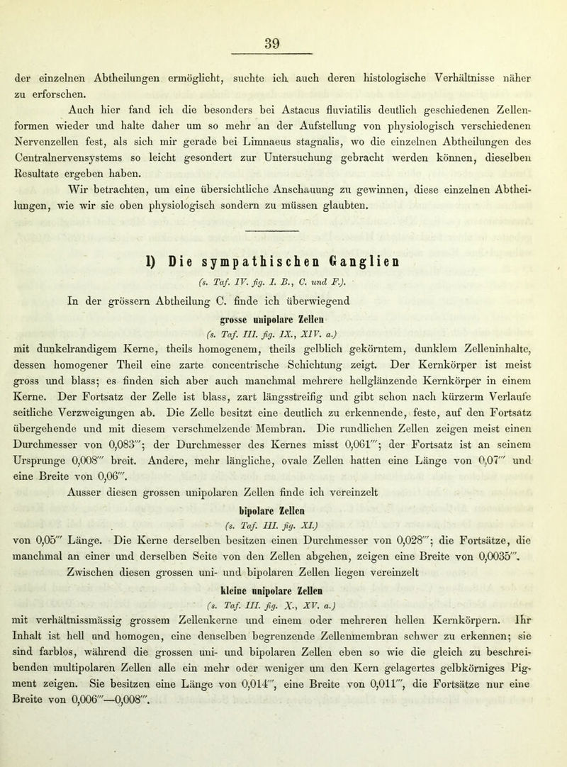 der einzelnen Abtheilungen ermöglicht, suchte ich auch deren histologische Verhältnisse näher zu erforschen. Auch hier fand ich die besonders bei Astacus fluviatilis deutlich geschiedenen Zellen- formen wieder und halte daher um so mehr an der Aufstellung von physiologisch verschiedenen Nervenzellen fest, als sich mir gerade bei Limnaeus stagnalis, wo die einzelnen Abtheilungen des Centralnervensystems so leicht gesondert zur Untersuchung gebracht werden können, dieselben Resultate ergeben haben. Wir betrachten, um eine übersichtliche Anschauung zu gewinnen, diese einzelnen Abthei- lungen, wie wir sie oben physiologisch sondern zu müssen glaubten. 1) Die sympathischen Ganglien (s. Taf IV. fig. 1. B., C. und F.J. In der grossem Abtheilung C. finde ich überwiegend grosse unipolare Zellen (s. Taf. 111. fig. IX., XIV. a.) mit dunkelrandigem Kerne, theils homogenem, theils gelblich gekörntem, dunklem Zelleninhalte, dessen homogener Theil eine zarte concentrische Schichtung zeigt. Der Kernkörper ist meist gross und blass; es finden sich aber auch manchmal mehrere hellglänzende Kernkörper in einem Kerne. Der Fortsatz der Zelle ist blass, zart längsstreifig und gibt schon nach kürzerm Verlaufe seitliche Verzweigungen ab. Die Zelle besitzt eine deutlich zu erkennende, feste, auf den Fortsatz übergehende und mit diesem verschmelzende Membran. Die rundlichen Zellen zeigen meist einen Durchmesser von 0,083'; der Durchmesser des Kernes misst 0,061'; der Fortsatz ist an seinem Ursprünge 0,008' breit. Andere, mehr längliche, ovale Zellen hatten eine Länge von 0,07' und eine Breite von 0,06'. Ausser diesen grossen unipolaren Zellen finde ich vereinzelt bipolare Zellen (s. Taf. III. fig. XI.) von 0,05' Länge. Die Kerne derselben besitzen einen Durchmesser von 0,028'; die Fortsätze, die manchmal an einer und derselben Seite von den Zellen abgehen, zeigen eine Breite von 0,0035'. Zwischen diesen grossen uni- und bipolaren Zellen liegen vereinzelt kleine unipolare Zellen (s. Taf III. fig. xXV. a.) mit verhältnissmässig grossem Zellenkerne und einem oder mehreren hellen Kernkörpern. Ihr Inhalt ist hell und homogen, eine denselben begrenzende Zellenmembran schwer zu erkennen; sie sind farblos, während die grossen uni- und bipolaren Zellen eben so wie die gleich zu beschrei- benden multipolaren Zellen alle ein mehr oder weniger um den Kern gelagertes gelbkörniges Pig- ment zeigen. Sie besitzen eine Länge von 0,014', eine Breite von 0,011', die Fortsätze nur eine Breite von 0,006'—0,008'.