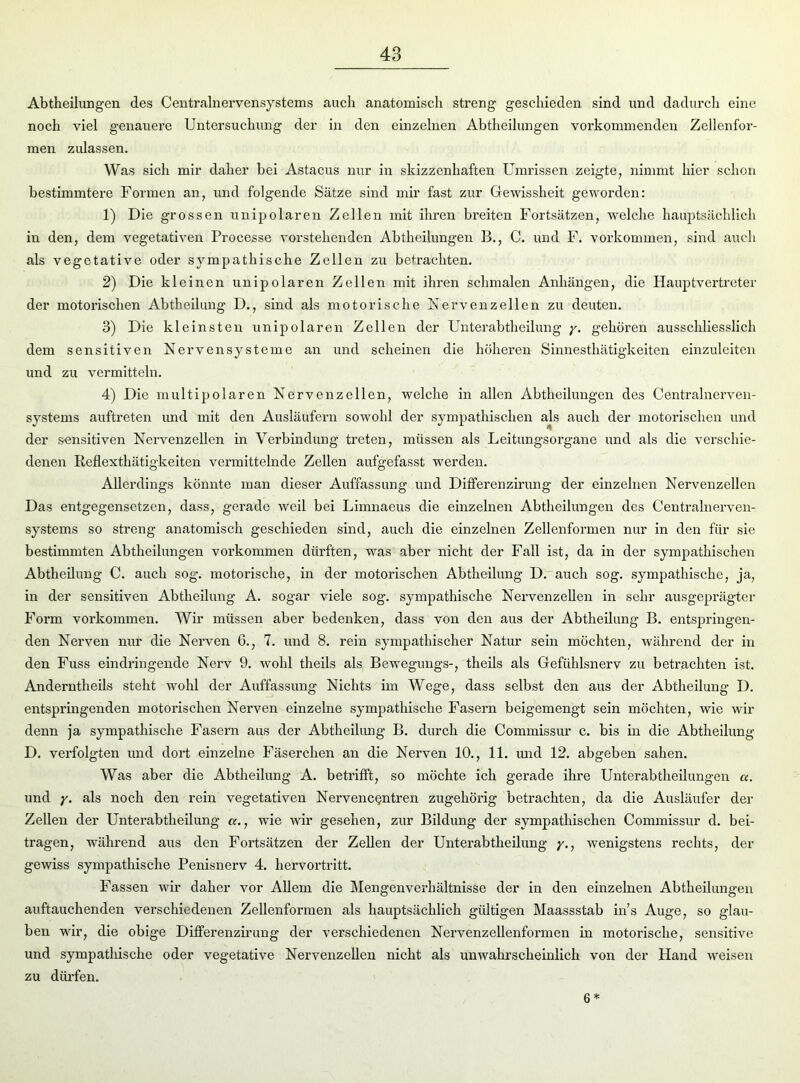 Abtheilungen des Centralnervensystems auch anatomisch streng geschieden sind und dadurch eine noch viel genauere Untersuchung der in den einzelnen Abtheilungen vorkommenden Zellenfor- men zulassen. Was sich mir daher hei Astacus nur in skizzenhaften Umrissen zeigte, nimmt hier schon bestimmtere Formen an, und folgende Satze sind mir fast zur Gewissheit geworden: 1) Die grossen unipolaren Zellen mit ihren breiten Fortsätzen, welche hauptsächlich in den, dem vegetativen Processe vorstehenden Abtheilungen B., C. und F. Vorkommen, sind auch als vegetative oder sympathische Zellen zu betrachten. 2) Die kleinen unipolaren Zellen mit ihren schmalen Anhängen, die Hauptvertreter der motorischen Abtheilung D., sind als motorische Nervenzellen zu deuten. 3) Die kleinsten unipolaren Zellen der Unterabtheilung y. gehören ausschliesslich dem sensitiven Nervensysteme an und scheinen die höheren Sinnesthätigkeiten einzuleiten und zu vermitteln. 4) Die multipolaren Nervenzellen, welche in allen Abtheilungen des Centralnerven- systems auftreten und mit den Ausläufern sowohl der sympathischen als auch der motorischen und der sensitiven Nervenzellen in Verbindung treten, müssen als Leitungsorgane und als die verschie- denen Keflexthätigkeitcn vermittelnde Zellen aufgefasst werden. Allerdings könnte man dieser Auffassung und Differenzirung der einzelnen Nervenzellen Das entgegensetzen, dass, gerade weil bei Limnaeus die einzelnen Abtheilungen des Centralnerven- systems so streng anatomisch geschieden sind, auch die einzelnen Zellenformen nur in den für sie bestimmten Abtheilungen Vorkommen dürften, was aber nicht der Fall ist, da in der sympathischen Abtheilung C. auch sog. motorische, in der motorischen Abtheilung D. auch sog. sympathische, ja, in der sensitiven Abtheilung A. sogar viele sog. sympathische Nervenzellen in sehr ausgeprägter Form Vorkommen. Wir müssen aber bedenken, dass von den aus der Abtheilung B. entspringen- den Nerven nur die Nerven 6., 7. und 8. rein sympathischer Natur sein möchten, während der in den Fuss eindringende Nerv 9. wohl theils als Bewegungs-, theils als Gefühlsnerv zu betrachten ist. Anderntheils steht wohl der Auffassung Nichts im Wege, dass selbst den aus der Abtheilung D. entspringenden motorischen Nerven einzelne sympathische Fasern beigemengt sein möchten, wie wir denn ja sympathische Fasern aus der Abtheilung B. durch die Commissur c. bis in die Abtheilung D. verfolgten und dort einzelne Fäserchen an die Nerven 10., 11. und 12. abgeben sahen. Was aber die Abtheilung A. betrifft, so möchte ich gerade ihre Unterabtheilungen a. und y. als noch den rein vegetativen Nerven cgntren zugehörig betrachten, da die Ausläufer der Zellen der Unterabtheilung a., wie wir gesehen, zur Bildung der sympathischen Commissur d. bei- tragen, während aus den Fortsätzen der Zellen der Unterabtheilung y., wenigstens rechts, der gewiss sympathische Penisnerv 4. hervortritt. Fassen wir daher vor Allem die Mengenverhältnisse der in den einzelnen Abtheilungen auftauchenden verschiedenen Zellenformen als hauptsächlich gültigen Maassstab ins Auge, so glau- ben wir, die obige Differenzirung der verschiedenen Nervenzellenformen in motorische, sensitive und sympathische oder vegetative Nervenzellen nicht als unwahrscheinlich von der Hand weisen zu dürfen. 6*
