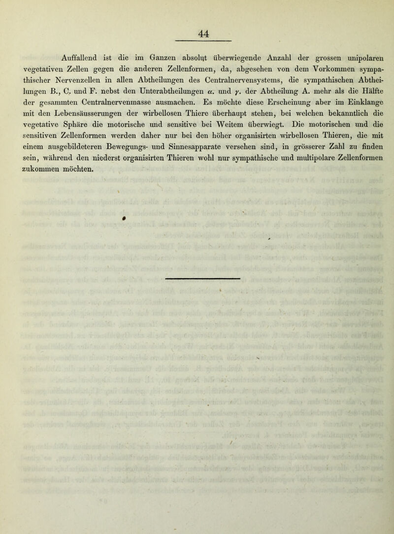 Auffallend ist die im Ganzen absolut überwiegende Anzahl der grossen unipolaren vegetativen Zellen gegen die anderen Zellenformen, da, abgesehen von dem Vorkommen sympa- thischer Nervenzellen in allen Abtheilungen des Centralnervensystems, die sympathischen Abthei- lungen B., C. und F. nebst den Unterabtheilungen a. und y. der Abtheilung A. mehr als die Hälfte der gesammten Centrainervenmasse ausmachen. Es möchte diese Erscheinung aber im Einklänge mit den Lebensäusserungen der wirbellosen Thiere überhaupt stehen, bei welchen bekanntlich die vegetative Sphäre die motorische und sensitive bei Weitem überwiegt. Die motorischen und die sensitiven Zellenformen werden daher nur bei den höher organisirten wirbellosen Thieren, die mit einem ausgebildeteren Bewegungs- und Sinnesapparate versehen sind, in grösserer Zahl zu finden sein, während den niederst organisirten Thieren wohl nur sympathische und multipolare Zellenformen zukommen möchten. /