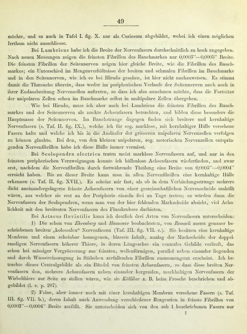 möchte, und es auch in Tafel I. fig. X. nur als Curiosum abgebildet, wobei ich einen möglichen Irrthum nicht ausschliesse. Bei Lumbricus habe ich die Breite der Nervenfasern durchschnittlich zu hoch angegeben. Nach neuen Messungen zeigen die feinsten Fibrillen des Bauchmarkes nur 0,0003'—0,0005' Breite. Die feinsten Fibrillen der Seitennerven zeigen hier gleiche Breite, wie die Fibrillen des Bauch- markes; ein Unterschied im Mengenverhältnisse der breiten und schmalen Fibrillen im Bauchmarke und in den Seitennerven, wie ich es bei Iiirudo gesehen, ist hier nicht nachzuweisen. Es stimmt damit die Thatsaclie überein, dass weder im peripherischen Verlaufe der Seitennerven noch auch in ihrer Endausbreitung Nervenzellen auftreten, so dass ich also annehmen möchte, dass die Fortsätze der unipolaren Zellen schon im Bauchmarke selbst in multipolare Zellen übergehen. Wie bei Hirudo, muss ich aber auch bei Lumbricus die feinsten Fibrillen des Bauch- markes und der Seitennerven als nackte Achsenfasern betrachten, und bilden diese besonders die Hauptmasse der Seitennerven. Im Bauchstrange dagegen finden sich breitere und kernhaltige Nervenfasern (s. Taf. II. fig. IX.), welche ich für sog. marklose, mit kernhaltiger Hülle versehene Fasern halte und welche ich bis in die Ausläufer der grösseren unipolaren Nervenzellen verfolgen zu können glaubte. Bei den, von den kleinen unipolaren, sog. motorischen Nervenzellen entsprin- genden Nervenfibrillen habe ich diese Hülle immer vermisst. Bei Scolopendra electrica traten meist marklose Nervenfasern auf, und nur in den feinsten peripherischen Verzweigungen konnte ich hüllenlose Achsenfasern wiederfinden, und zwar erst, nachdem die Nervenfibrillen durch fortwährende Theilung eine Breite von 0,0003'—0,0004' erreicht haben. Bis zu dieser Breite kann man in allen Nervenfibrillen eine kernhaltige Hülle erkennen (s. Taf. II. fig. XVII.). Es scheint mir fast, als ob in dem Verbindungsstrange mehrere dicht aneinandergelagerte feinste Achsenfasern von einer gemeinschaftlichen Nervenscheide umhüllt wären, aus welcher sie erst an der Peripherie einzeln frei zu Tage treten; es würden dann die Nervenfasern der Scolopendren, wenn man von der hier fehlenden Markscheide absieht, viel Aehn- lichkeit mit den breitesten Nervenfasern des Flusskrebses darbieten. Bei Astacus fluviatilis kann ich deutlich drei Arten von Nervenfasern unterscheiden: 1) Die schon von Ehrenberg und Hannover beobachteten, von Bemach zuerst genauer be- schriebenen breiten' „kolossalen“ Nervenfasern (Taf. III. fig. VII. c.). Sie besitzen eine kernhaltige Membran und einen scheinbar homogenen, blassen Inhalt, analog der Markscheide der doppel- randigen Nervenfasern höherer Thiere, in deren Längsachse ein centrales Gebilde verläuft, das schon bei massiger Vergrösserung aus feinsten, wellenförmigen, parallel neben einander liegenden und durch Wassereinsaugung in Stäbchen zerfallenden Fibrillen zusammengetzt erscheint. Ich be- trachte dieses Centralgebilde als ein Bündel von feinsten Achsenfasern, so dass diese breiten Ner- venfasern den, mehrere Achsenfasern neben einander bergenden, markhaltigen Nervenfasern der Wirbelthiere zur Seite zu stellen wären, wie sie Kölliker z. B. beim Frosche beschrieben und ab- gebildet (1. c. p. 287). 2) Feine, aber immer noch mit einer kernhaltigen Membran versehene Fasern (s. Taf. HI. fig. VII. b.), deren Inhalt nach Anwendung verschiedener Reagentien in feinste Fibrillen von 0,0003'—0,0004' Breite zerfällt. Sie unterscheiden sich von den sub 1 beschriebenen Fasern nur 7