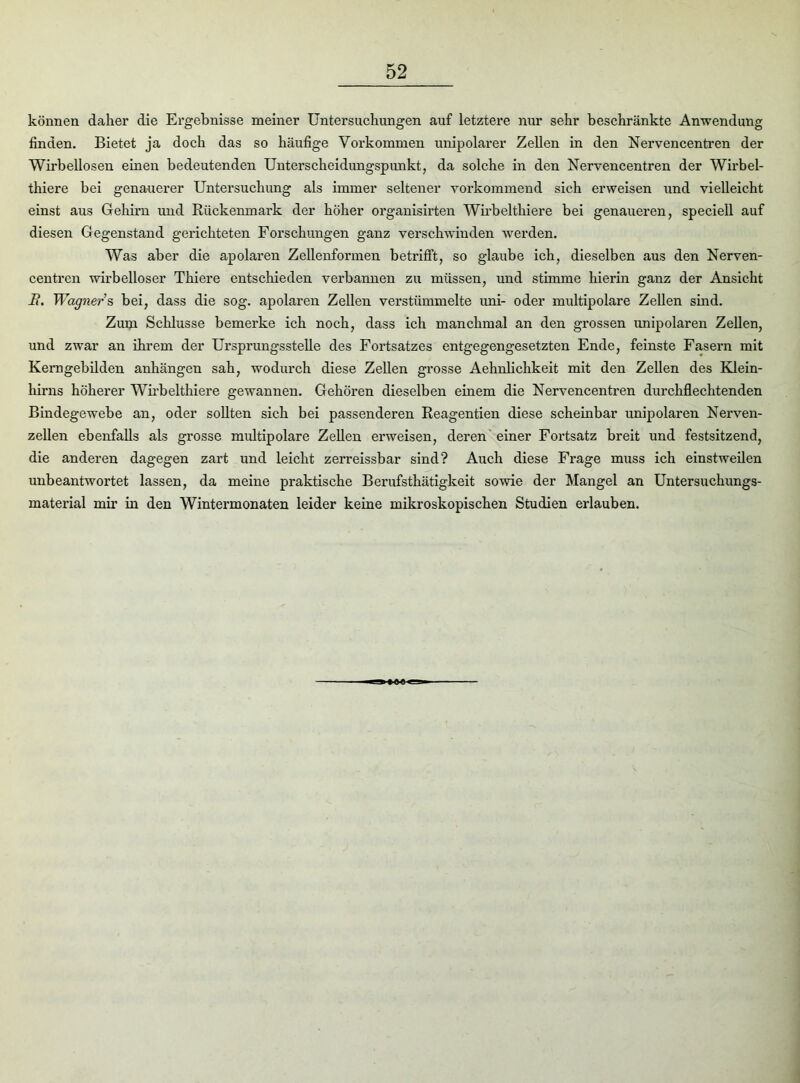 können daher die Ergebnisse meiner Untersuchungen auf letztere nur sehr beschränkte Anwendung finden. Bietet ja doch das so häufige Vorkommen unipolarer Zellen in den Nervencentren der Wirbellosen einen bedeutenden Unterscheidungspunkt, da solche in den Nervencentren der Wirbel- thiere bei genauerer Untersuchung als immer seltener vorkommend sich erweisen und vielleicht einst aus Gehirn und Rückenmark der höher organisirten Wirbelthiere bei genaueren, speciell auf diesen Gegenstand gerichteten Forschungen ganz verschwinden werden. Was aber die apolaren Zellenformen betrifft, so glaube ich, dieselben aus den Nerven- centren wirbelloser Thiere entschieden verbannen zu müssen, und stimme hierin ganz der Ansicht H. Wagner s bei, dass die sog. apolaren Zellen verstümmelte uni- oder multipolare Zellen sind. Zum Schlüsse bemerke ich noch, dass ich manchmal an den grossen unipolaren Zellen, und zwar an ihrem der Ursprungsstelle des Foi'tsatzes entgegengesetzten Ende, feinste Fasern mit Kerngebilden anhängen sah, wodurch diese Zellen grosse Aehnlichkeit mit den Zellen des Klein- hirns höherer Wirbelthiere gewannen. Gehören dieselben einem die Nervencentren durchflechtenden Bindegewebe an, oder sollten sich bei passenderen Reagentien diese scheinbar unipolaren Nerven- zellen ebenfalls als grosse multipolare Zellen erweisen, deren einer Fortsatz breit und festsitzend, die anderen dagegen zart und leicht zerreissbar sind? Auch diese Frage muss ich einstweilen unbeantwortet lassen, da meine praktische Berufsthätigkeit sowie der Mangel an Untersuchungs- material mir in den Wintermonaten leider keine mikroskopischen Studien erlauben.