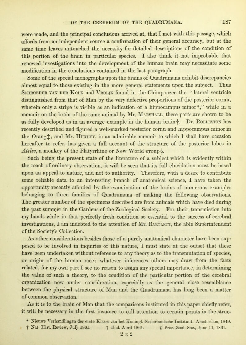 were made, and the principal conclusions arrived at, that I met with this passage, which affords from an independent source a confirmation of their general accuracy, but at the same time leaves untouched the necessity for detailed descriptions of the condition of this portion of the brain in particular species. I also think it not improbable that renewed investigations into the development of the human brain may necessitate some modification in the conclusions contained in the last paragraph. Some of the special monographs upon the brains of Quadrumana exhibit discrepancies almost equal to those existing in the more general statements upon the subject. Thus ScHEOEDEE VAX DEE KoLE and Veolik found in the Chimpanzee the “ lateral ventricle distinguished from that of Man by the very defective proportions of the posterior comu, wherein only a stripe is visible as an indication of a hippocampus minor*,” while in a memoir on the brain of the same animal by Mr. Maeshall, these parts are shown to be as fully developed as in an average example in the human brain f. Dr. Eollestox has recently described and figured a well-marked posterior comu and hippocampus minor in the Orang J; and Mr. Huxley, in an admirable memoir to which I shall have occasion hereafter to refer, has given a full account of the structure of the posteiior lobes in Aides, a monkey of the Platyrrhine or New World group §. Such being the present state of the literature of a subject which is eHdently within the reach of ordinaiy obsenution, it mil be seen that its full elucidation must be based upon an appeal to natui’e, and not to authority. Therefore, vith a desire to contiihute some reliable data to an interesting branch of anatomical science, I have taken the opportunity recently afforded by the examination of the brains of numerous examples belonging to three families of Quadrumana of making the following observations. The greater number of the specimens described are from animals which have died during the past summer in the Gardens of the Zoological Society. For their transmission into my hands while in that perfectly fr’esh condition so essential to the success of cerebral investigations, I am indebted to the attention of Mr. Baetlett, the able Superintendent of the Society’s Collection. As other considerations besides those of a purely anatomical character have been sup- posed to be involved in inquiries of this natm-e, I must state at the outset that these have been undertaken without reference to any theory as to the transmutation of species, or origin of the human race; whatever inferences others may draw from the facts related, for my own part I see no reason to assign any special importance, in detennining the value of such a theory, to the condition of the particular portion of the cerebral organization now under consideration, especially as the general close resemblance between the physical structure of ISIan and the Quadrumana has long been a matter of common observation. As it is to the brain of Man that the comparisons instituted in this paper chiefly refer, it will be necessaiy in the first instance to call attention to certain points in the struc- * Nieuwe Yerliandlingen der erste Klasse van Let Koningl. Xederlandsclie Instituut. Amsterdam, 1849. t Hat. Hist. Eeview, July 1861. % Ibid. April 1861. § Proc. Zool. Soc., June 11, 1861. 2 B 2