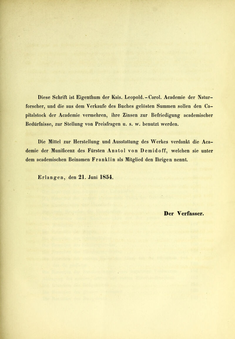 Diese Schrift ist Eigenthum der Kais. Leopold.-Carol. Academie der Natur- forscher, und die aus dem Verkaufe des Buches gelösten Summen sollen den Ca- pitalstock der Academie vermehren, ihre Zinsen zur Befriedigung academischer Bedürfnisse, zur Stellung von Preisfragen u. s. w. benutzt werden. Die Mittel zur Herstellung und Ausstattung des Werkes verdankt die Aca- demie der Munificenz des Fürsten Anatol von Demidoff, welchen sie unter dem academischen Beinamen Franklin als Mitglied den Ihrigen nennt. Erlangen, den 21. Juni 1854. Der Verfasser.