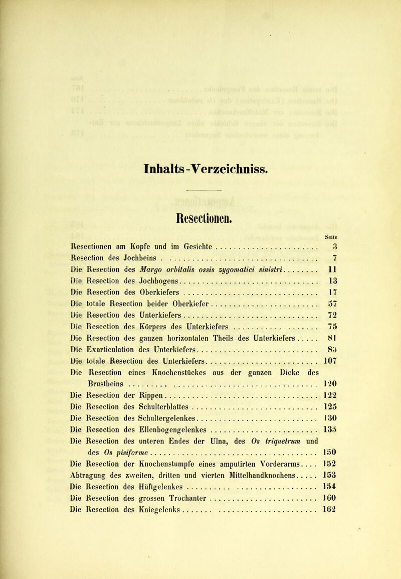 Inhalts -V erzeichniss. Resectionen. Seite Resectionen am Kopfe und im Gesichte 3 Resection des Jochbeins 7 Die Resection des Margo orbitalis ossis zygomatici sinistri 11 Die Resection des Jochbogens 13 Die Resection des Oberkiefers 17 Die totale Resection beider Oberkiefer 57 Die Resection des Unterkiefers 72 Die Resection des Körpers des Unterkiefers 75 Die Resection des ganzen horizontalen Theils des Unterkiefers 81 Die Exarticulation des Unterkiefers 83 Die totale Resection des Unterkiefers 107 Die Resection eines Knochenstückes aus der ganzen Dicke des Brustbeins 120 Die Resection der Rippen 122 Die Resection des Schulterblattes 125 Die Resection des Schultergelenkes 130 Die Resection des Ellenbogengelenkes 135 Die Resection des unteren Endes der Ulna, des Os triquetrum und des Os pisifcrme 150 Die Resection der Knochenstumpfe eines amputirten Vorderarms.... 152 Abtragung des zweiten, dritten und vierten Mittelhandknochens 153 Die Resection des Hüftgelenkes 154 Die Resection des grossen Trochanter 160 Die Resection des Kniegelenks 162