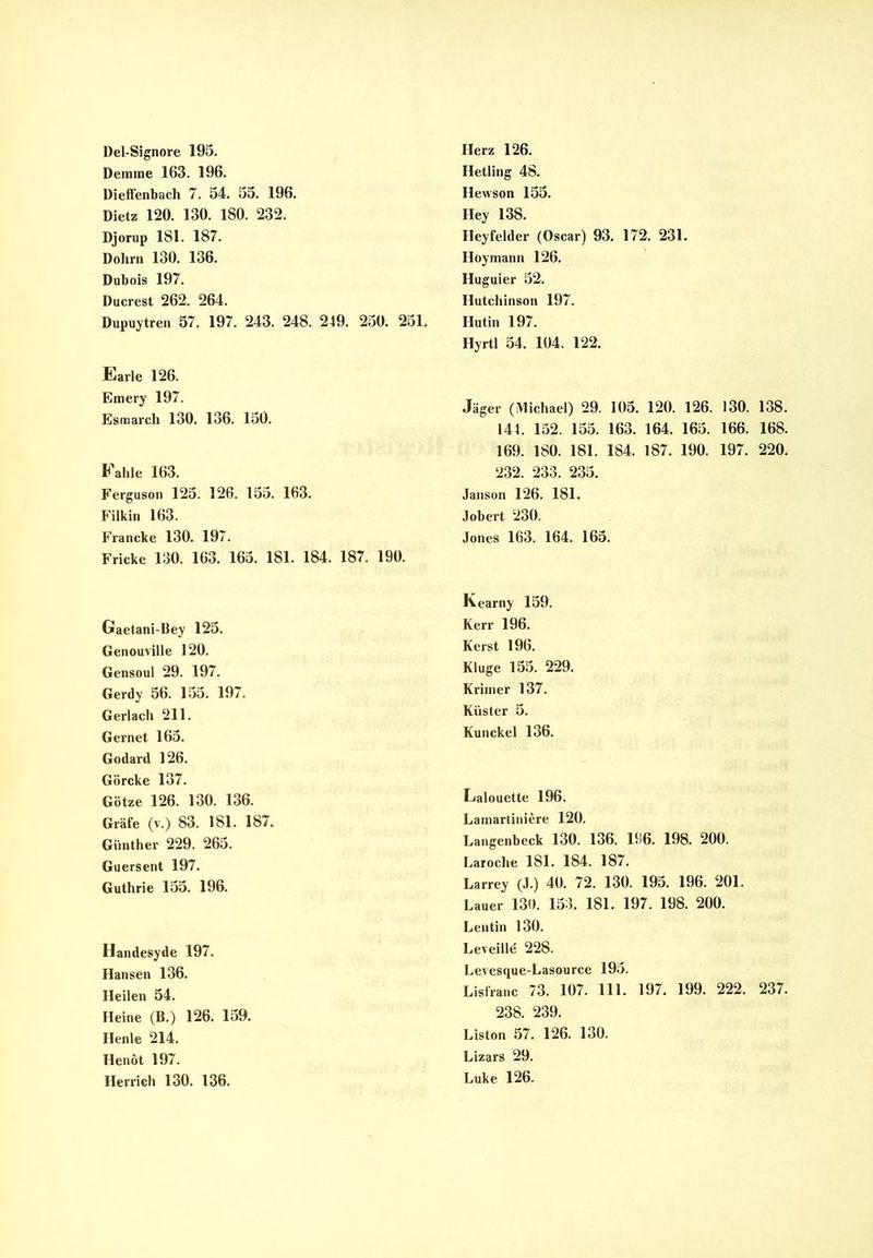 Demine 163. 196. Dieffenbach 7. 54. 55. 196. Dietz 120. 130. 180. 232. Djorup 181. 187. Dohm 130. 136. Dubois 197. Ducrest 262. 264. Dupuytren 57. 197. 243. 248. 249. 250. 251. Earle 126. Emery 197. Esmarch 130. 136. 150. Fahle 163. Ferguson 125. 126. 155. 163. Filkin 163. Francke 130. 197. Fricke 130. 163. 165. 181. 184. 187. 190. Gaetani-Bey 125. Genouville 120. Gensoul 29. 197. Gerdy 56. 155. 197. Gerlach 211. Gernet 165. Godard 126. Görcke 137. Götze 126. 130. 136. Gräfe (v.) 83. 181. 187. Günther 229. 265. Guersent 197. Guthrie 155. 196. Handesyde 197. Hansen 136. Heilen 54. Heine (B.) 126. 159. Henle 214. Henöt 197. Herrich 130. 136. Hetling 48. Ilewson 155. Hey 138. Heyfelder (Oscar) 93. 172. 231. Hoymann 126. Huguier 52. Hutchinson 197. Hutin 197. Hyrtl 54. 104. 122. Jäger (Michael) 29. 105. 120. 126. 130. 138. 144. 152. 155. 163. 164. 165. 166. 168. 169. 180. 181. 184. 187. 190. 197. 220. 232. 233. 235. Janson 126. 181. Jobert 230. Jones 163. 164. 165. Kearny 159. Kerr 196. Kerst 196. Kluge 155. 229. Krimer 137. Küster 5. Kunckel 136. Lalouette 196. Lamartiniere 120. Langenbeck 130. 136. 196. 198. 200. Laroche 181. 184. 187. Larrey (J.) 40. 72. 130. 195. 196. 201. Lauer 130. 153. 181. 197. 198. 200. Lentin 130. Leveille 228. Levesque-Lasource 195. Lisfranc 73. 107. 111. 197. 199. 222. 237. 238. 239. Liston 57. 126. 130. Lizars 29. Luke 126.