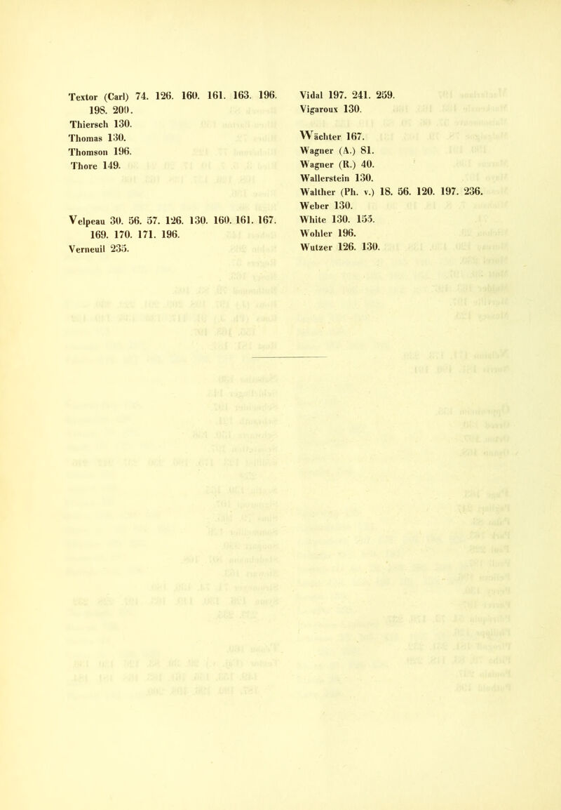 Textor (Carl) 74. 126. 160. 161. 163. 196. 198. 200. Thiersch 130. Thomas 130. Thomson 196. Thore 149. Velp eau 30. 56. 57. 126. 130. 160. 161. 167. 169. 170. 171. 196. Verneuil 235. Vidal 197. 241. 259. Vigaroux 130. Wächter 167. Wagner (A.) 81. Wagner (R.) 40. Wallerstein 130. Walther (Ph. v.) 18. 56. 120. 197. 236. Weber 130. White 130. 155. Wohler 196. Wutzer 126. 130.