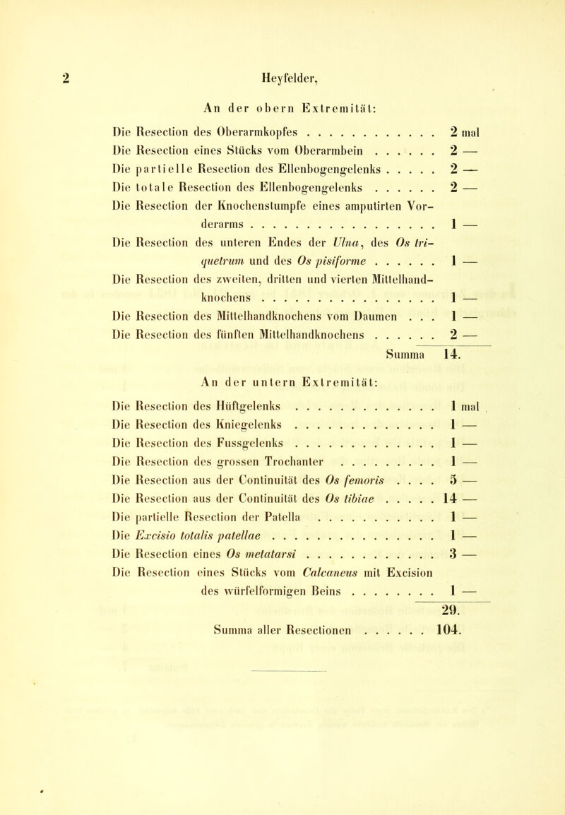 An der obern Extremität: Die Resection des Oberarnikopfes 2 mal Die Resection eines Stücks vom Oberarmbein 2 — Die partielle Resection des Ellenbogengelenks 2 — Die totale Resection des Ellenbogengelenks 2 — Die Resection der Knochenstumpfe eines amputirten Vor- derarms 1 — Die Resection des unteren Endes der Ulna, des Os tri- quetrum und des Os pisiforme 1 — Die Resection des zweiten, dritten lind vierten Mittelhand- knochens 1 — Die Resection des Mittelbandknochens vom Daumen ... 1 — Die Resection des fünften Mittelhandknochens 2 — Summa 14. An der untern Extremität: Die Resection des Hüftgelenks 1 mal Die Resection des Kniegelenks 1 — Die Resection des Fussgelenks 1 — Die Resection des grossen Trochanter 1 — Die Resection aus der Continuität des Os femoris .... 5 — Die Resection aus der Continuität des Os tibiae 14 — Die partielle Resection der Patella 1 — Die Excisio totalis patellae 1 — Die Resection eines Os metatarsi 3 — Die Resection eines Stücks vom Calcaneus mit Excision des würfelförmigen Reins 1 — 297 Summa aller Resectionen 104.
