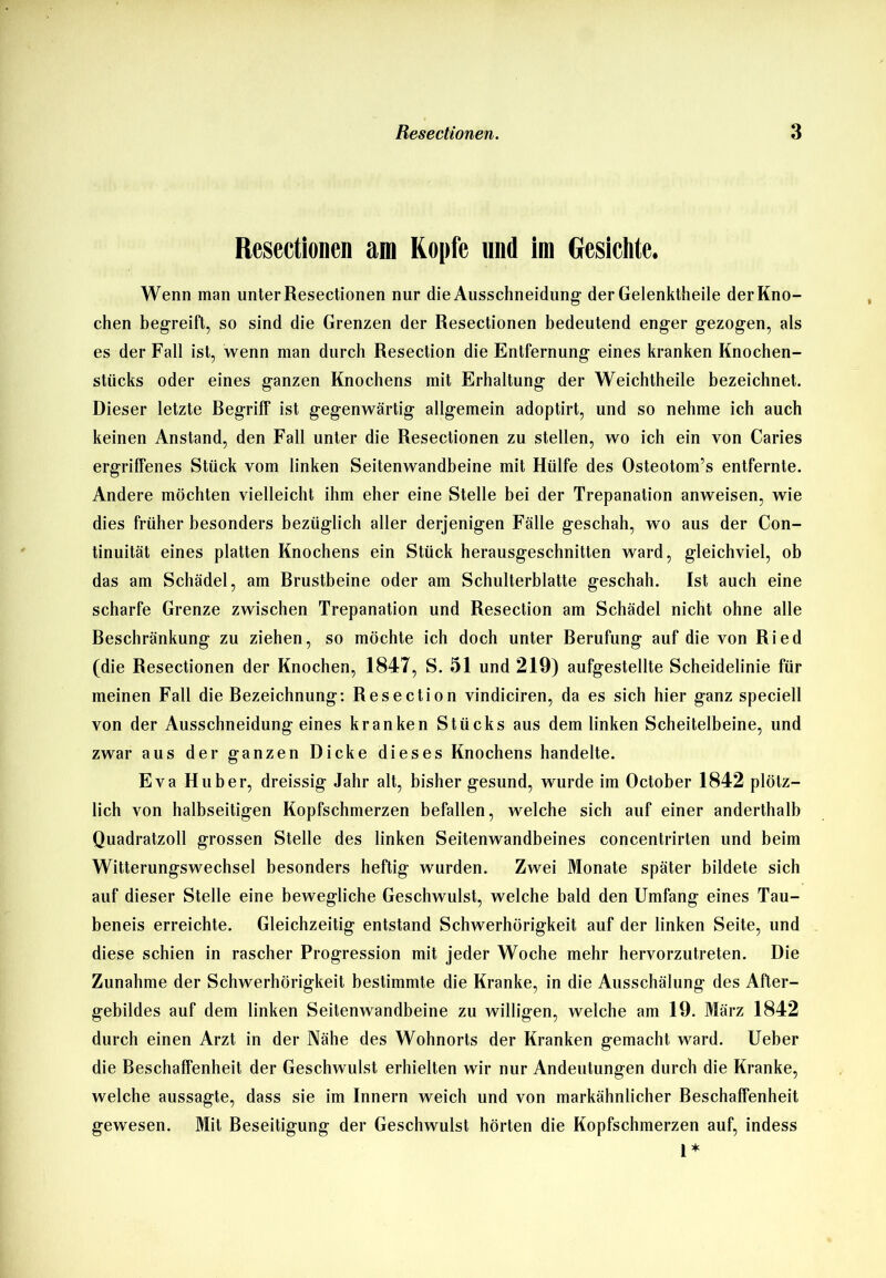 Resectionen am Kopfe und im Gesichte. Wenn man unter Resectionen nur die Ausschneidung der Gelenktheile der Kno- chen begreift, so sind die Grenzen der Resectionen bedeutend enger gezogen, als es der Fall ist, wenn man durch Resection die Entfernung eines kranken Knochen- stücks oder eines ganzen Knochens mit Erhaltung der Weichtheile bezeichnet. Dieser letzte Begriff ist gegenwärtig allgemein adoptirt, und so nehme ich auch keinen Anstand, den Fall unter die Resectionen zu stellen, wo ich ein von Caries ergriffenes Stück vom linken Seitenwandbeine mit Hülfe des Osteotom’s entfernte. Andere möchten vielleicht ihm eher eine Stelle bei der Trepanation anweisen, wie dies früher besonders bezüglich aller derjenigen Fälle geschah, wo aus der Con- tinuität eines platten Knochens ein Stück herausgeschnitten ward, gleichviel, ob das am Schädel, am Brustbeine oder am Schulterblatte geschah. Ist auch eine scharfe Grenze zwischen Trepanation und Resection am Schädel nicht ohne alle Beschränkung zu ziehen, so möchte ich doch unter Berufung auf die von Ried (die Resectionen der Knochen, 1847, S. 51 und 219) aufgestellte Scheidelinie für meinen Fall die Bezeichnung: Resection vindiciren, da es sich hier ganz speciell von der Ausschneidung eines kranken Stücks aus dem linken Scheitelbeine, und zwar aus der ganzen Dicke dieses Knochens handelte. Eva Huber, dreissig Jahr alt, bisher gesund, wurde im October 1842 plötz- lich von halbseitigen Kopfschmerzen befallen, welche sich auf einer anderthalb Quadratzoll grossen Stelle des linken Seitenwandbeines concentrirten und beim Witterungswechsel besonders heftig wurden. Zwei Monate später bildete sich auf dieser Stelle eine bewegliche Geschwulst, welche bald den Umfang eines Tau- beneis erreichte. Gleichzeitig entstand Schwerhörigkeit auf der linken Seite, und diese schien in rascher Progression mit jeder Woche mehr hervorzutreten. Die Zunahme der Schwerhörigkeit bestimmte die Kranke, in die Ausschälung des After- gebildes auf dem linken Seitenwandbeine zu willigen, welche am 19. März 1842 durch einen Arzt in der Nähe des Wohnorts der Kranken gemacht ward. Ueber die Beschaffenheit der Geschwulst erhielten wir nur Andeutungen durch die Kranke, welche aussagte, dass sie im Innern weich und von markähnlicher Beschaffenheit gewesen. Mit Beseitigung der Geschwulst hörten die Kopfschmerzen auf, indess l*