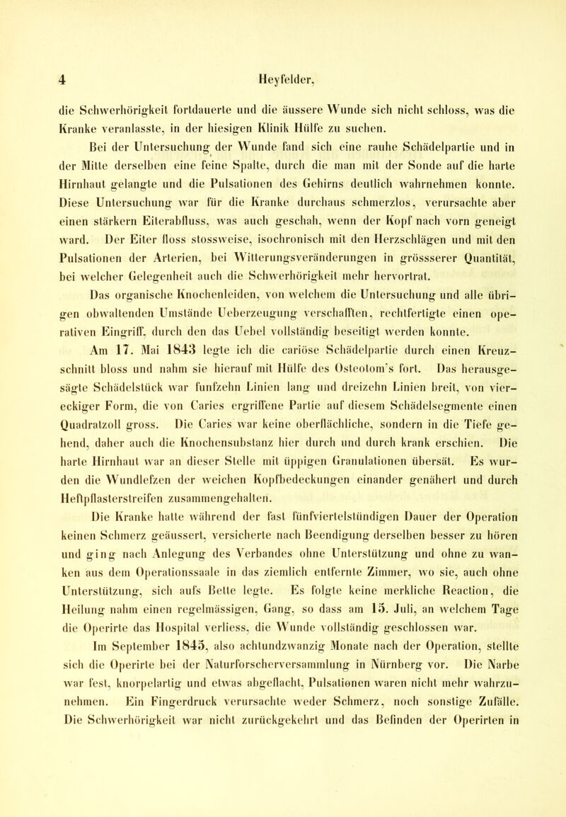 die Schwerhörigkeit fortdauerte und die äussere Wunde sich nicht schloss, was die Kranke veranlasste, in der hiesigen Klinik Hülfe zu suchen. Bei der Untersuchung der Wunde fand sich eine rauhe Schädelparlie und in der Mitte derselben eine feine Spalte, durch die man mit der Sonde auf die harte Hirnhaut gelangte und die Pulsationen des Gehirns deutlich wahrnehmen konnte. Diese Untersuchung war für die Kranke durchaus schmerzlos, verursachte aber einen stärkern Eiterabfluss, was auch geschah, wenn der Kopf nach vorn geneigt ward. Der Eiter floss stossweise, isochronisch mit den Herzschlägen und mit den Pulsationen der Arterien, bei Witterungsveränderungen in grössserer Quantität, bei welcher Gelegenheit auch die Schwerhörigkeit mehr hervortrat. Das organische Knochenleiden, von welchem die Untersuchung und alle übri- gen obwaltenden Umstände Ueberzeugung verschafften, rechtfertigte einen ope- rativen Eingriff, durch den das Uebel vollständig beseitigt werden konnte. Am 17. Mai 1843 legte ich die cariöse Schädelpartie durch einen Kreuz- schnitt bloss und nahm sie hierauf mit Hülfe des Osteotom’s fort. Das heraus^e- sägte Schädelstück war fünfzehn Linien lang und dreizehn Linien breit, von vier- eckiger Form, die von Caries ergriffene Partie auf diesem Schädelsegmente einen Quadratzoll gross. Die Caries war keine oberflächliche, sondern in die Tiefe ge- hend, daher auch die Knochensubstanz hier durch und durch krank erschien. Die harte Hirnhaut war an dieser Stelle mit üppigen Granulationen übersät. Es wur- den die Wundlefzen der weichen Kopfbedeckungen einander genähert und durch Heftpflasterstreifen zusammengehalten. Die Kranke hatte während der fast fünfviertelstündigen Dauer der Operation keinen Schmerz geäussert, versicherte nach Beendigung derselben besser zu hören und ging nach Anlegung des Verbandes ohne Unterstützung und ohne zu wan- ken aus dem Operationssaale in das ziemlich entfernte Zimmer, wo sie, auch ohne Unterstützung, sich aufs Bette legte. Es folgte keine merkliche Reaction, die Heilung nahm einen regelmässigen, Gang, so dass am 15. Juli, an welchem Tage die Operirte das Hospital verliess, die Wunde vollständig geschlossen war. Im September 1845, also achtundzwanzig Monate nach der Operation, stellte sich die Operirte bei der Naturforscherversammlung in Nürnberg vor. Die Narbe war fest, knorpelartig und etwas abgeflacht, Pulsationen waren nicht mehr wahrzu- nehmen. Ein Fingerdruck verursachte weder Schmerz, noch sonstige Zufälle. Die Schwerhörigkeit war nicht zurückgekehrt und das Befinden der Operirten in