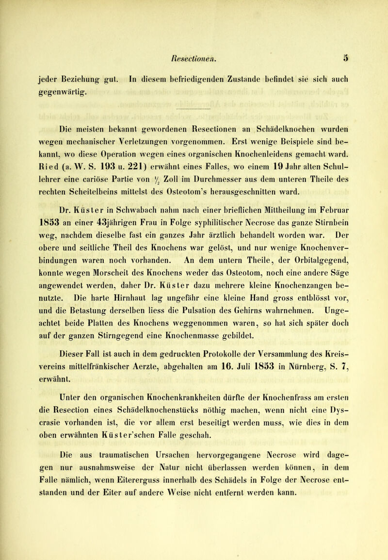 jeder Beziehung- gut. In diesem befriedigenden Zustande befindet sie sich auch gegenwärtig. Die meisten bekannt gewordenen Resectionen an Schädelknochen wurden wegen mechanischer Verletzungen vorgenommen. Erst wenige Beispiele sind be- kannt, wo diese Operation wegen eines organischen Knochenleidens gemacht ward. Ried (a. W. S. 193 u. 221) erwähnt eines Falles, wo einem 19 Jahr alten Schul- lehrer eine cariöse Partie von ■/, Zoll im Durchmesser aus dem unteren Theile des rechten Scheitelbeins mittelst des Osteotom’s herausgeschnitten ward. Dr. Küster in Schwabach nahm nach einer brieflichen Mittheilung im Februar 1853 an einer 43jährigen Frau in Folge syphilitischer Necrose das ganze Stirnbein weg, nachdem dieselbe fast ein ganzes Jahr ärztlich behandelt worden war. Der obere und seitliche Theil des Knochens war gelöst, und nur wenige Knochenver- bindungen waren noch vorhanden. An dem untern Theile, der Orbitalgegend, konnte wegen Morscheit des Knochens weder das Osteotom, noch eine andere Säge angewendet werden, daher Dr. Küster dazu mehrere kleine Knochenzangen be- nutzte. Die harte Hirnhaut lag ungefähr eine kleine Hand gross entblösst vor, und die Betastung derselben liess die Pulsation des Gehirns wahrnehmen. Unge- achtet beide Platten des Knochens weggenommen waren, so hat sich später doch auf der ganzen Stirngegend eine Knochenmasse gebildet. Dieser Fall ist auch in dem gedruckten Protokolle der Versammlung des Kreis- vereins mittelfränkischer Aerzte, abgehalten am 16. Juli 1853 in Nürnberg, S. 7, erwähnt. Unter den organischen Knochenkrankheiten dürfte der Knochenfrass am ersten die Resection eines Schädelknochenstücks nöthig machen, wenn nicht eine Dys- crasie vorhanden ist, die vor allem erst beseitigt werden muss, wie dies in dem oben erwähnten Küster’schen Falle geschah. Die aus traumatischen Ursachen hervorgegangene Necrose wird dage- gen nur ausnahmsweise der Natur nicht überlassen werden können, in dem Falle nämlich, wenn Eitererguss innerhalb des Schädels in Folge der Necrose ent- standen und der Eiter auf andere Weise nicht entfernt werden kann.