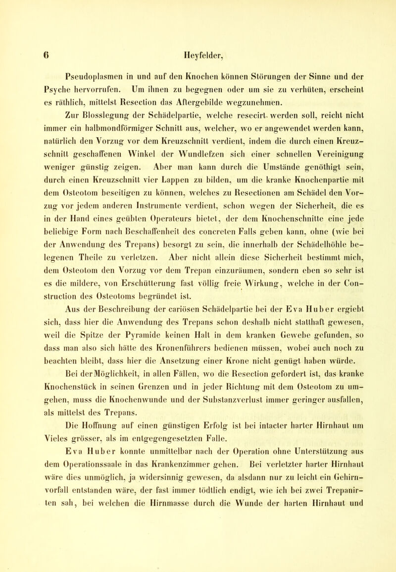 Pseudoplasmen in und auf den Knochen können Störungen der Sinne und der Psyche hervorrufen. Um ihnen zu begegnen oder um sie zu verhüten, erscheint es räthlich, mittelst Resection das Aftergebilde wegzunehmen. Zur Blosslegung der Schädelpartie, welche resecirt- werden soll, reicht nicht immer ein halbmondförmiger Schnitt aus, welcher, wo er angewendet werden kann, natürlich den Vorzug vor dem Kreuzschnitt verdient, indem die durch einen Kreuz- schnitt geschaffenen Winkel der Wundlefzen sich einer schnellen Vereinigung weniger günstig zeigen. Aber man kann durch die Umstände genöthigt sein, durch einen Kreuzschnitt vier Lappen zu bilden, um die kranke Knochenpartie mit dem Osteotom beseitigen zu können, welches zu Resectionen am Schädel den Vor- zug vor jedem anderen Instrumente verdient, schon wegen der Sicherheit, die es in der Hand eines geübten Operateurs bietet, der dem Knochenschnitte eine jede beliebige Form nach Beschaffenheit des concreten Falls geben kann, ohne (wie bei der Anwendung des Trepans) besorgt zu sein, die innerhalb der Schädelhöhle be- legenen Theile zu verletzen. Aber nicht allein diese Sicherheit bestimmt mich, dem Osteotom den Vorzug vor dem Trepan einzuräumen, sondern eben so sehr ist es die mildere, von Erschütterung fast völlig freie Wirkung, welche in der Con- struction des Osteotoms begründet ist. Aus der Beschreibung der cariösen Schädelpartie hei der Eva Huber ergiebt sich, dass hier die Anwendung des Trepans schon deshalb nicht statthaft gewesen, weil die Spitze der Pyramide keinen Halt in dem kranken Gewebe gefunden, so dass man also sich hätte des Kronenführers bedienen müssen, wobei auch noch zu beachten bleibt, dass hier die Ansetzung einer Krone nicht genügt haben würde. Bei derMöglichkeit, in allen Fällen, wo die Resection gefordert ist, das kranke Knochenstück in seinen Grenzen und in jeder Richtung mit dem Osteotom zu um- gehen, muss die Knochen wunde und der Substanzverlust immer geringer ausfallen, als mittelst des Trepans. Die Hoffnung auf einen günstigen Erfolg ist bei intacter harter Hirnhaut um Vieles grösser, als im entgegengesetzten Falle. Eva Huber konnte unmittelbar nach der Operation ohne Unterstützung aus dem Operationssaale in das Krankenzimmer gehen. Bei verletzter harter Hirnhaut wäre dies unmöglich, ja widersinnig gewesen, da alsdann nur zu leicht ein Gehirn- vorfall entstanden wäre, der fast immer tödtlich endigt, wie ich bei zwei Trepanir- ten sah, bei welchen die Hirnmasse durch die Wunde der harten Hirnhaut und