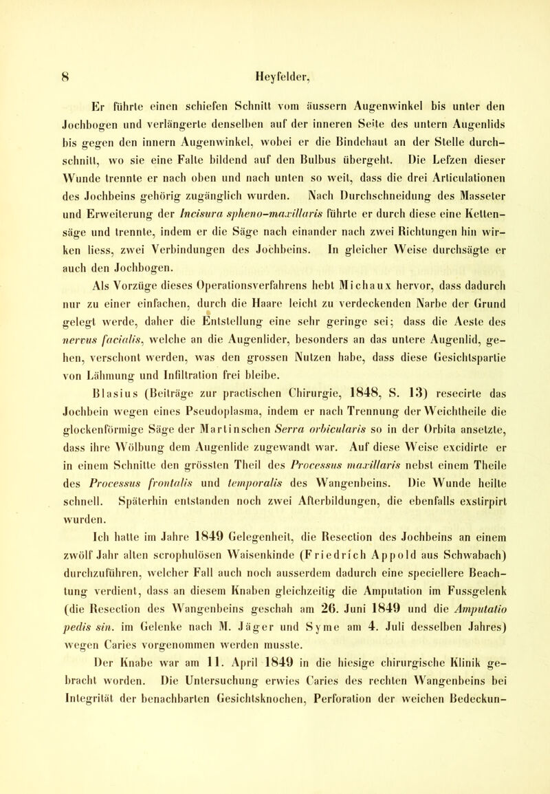 Er führte einen schiefen Schnitt vom äussern Augenwinkel bis unter den Jochbogen und verlängerte denselben auf der inneren Seite des untern Augenlids bis gegen den innern Augenwinkel, wobei er die Bindehaut an der Stelle durch- schnilt, wo sie eine Falle bildend auf den Bulbus übergeht. Die Lefzen dieser Wunde trennte er nach oben und nach unten so weit, dass die drei Articulationen des Jochbeins gehörig zugänglich wurden. Nach Durchschneidung des Masseter und Erweiterung der Incisura spheno-maxillaris führte er durch diese eine Ketten- säge und trennte, indem er die Säge nach einander nach zwei Richtungen hin wir- ken Hess, zwei Verbindungen des Jochbeins. In gleicher Weise durchsägte er auch den Jochbogen. Als Vorzüge dieses Operationsverfahrens hebt Michaux hervor, dass dadurch nur zu einer einfachen, durch die Haare leicht zu verdeckenden Narbe der Grund gelegt werde, daher die Entstellung eine sehr geringe sei; dass die Aeste des nervus facialis, welche an die Augenlider, besonders an das untere Augenlid, ge- hen, verschont werden, was den grossen Nutzen habe, dass diese Gesichtspartie von Lähmung und Infiltration frei bleibe. Blasius (Beiträge zur practischen Chirurgie, 1848, S. 13) resecirte das Jochbein wegen eines Pseudoplasma, indem er nach Trennung der Weichtheile die glockenförmige Säge der Mart in sehen Serra orbicularis so in der Orbita ansetzte, dass ihre Wölbung dem Augenlide zugewandt war. Auf diese Weise excidirte er in einem Schnitte den grössten Theil des Processus niaxillaris nebst einem Theile des Processus frontalis und lernporalis des Wangenbeins. Die Wunde heilte schnell. Späterhin entstanden noch zwei Afterbildungen, die ebenfalls exstirpirt wurden. Ich hatte im Jahre 1849 Gelegenheit, die Resection des Jochbeins an einem zwölf Jahr alten scrophulösen Waisenkinde (Friedrich Appold aus Schwabach) durchzuführen, welcher Fall auch noch ausserdem dadurch eine speciellere Beach- tung verdient, dass an diesem Knaben gleichzeitig die Amputation im Fussgelenk (die Resection des Wangenbeins geschah am 26. Juni 1849 und die Amputatio pedis sin. im Gelenke nach M. Jäger und Sy me am 4. Juli desselben Jahres) wegen Caries vorgenommen werden musste. Der Knabe war am 11. April 1849 in die hiesige chirurgische Klinik ge- bracht worden. Die Untersuchung erwies Caries des rechten Wangenbeins bei Integrität der benachbarten Gesichtsknochen, Perforation der weichen Bedeckun-