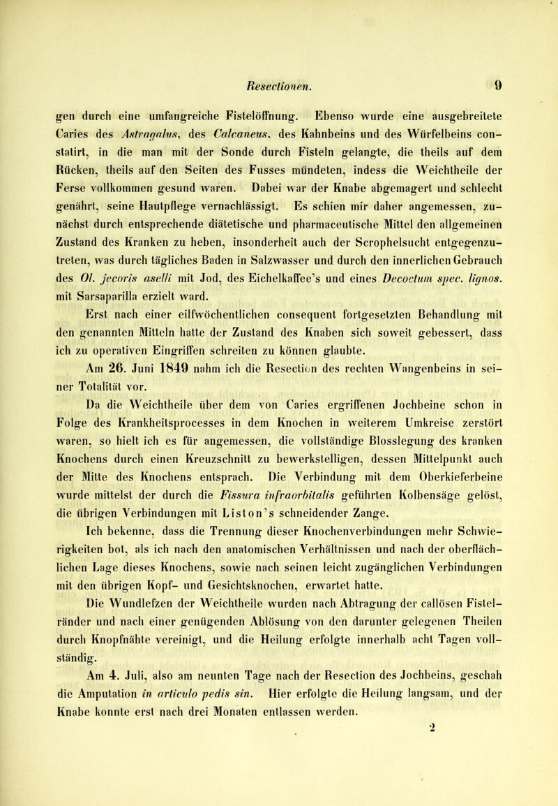 gen durch eine umfangreiche Fistelöffnung. Ebenso wurde eine ausgebreitete Caries des Astragalus, des Calcaneus, des Kahnbeins und des Würfelbeins con- statirt, in die man mit der Sonde durch Fisteln gelangte, die theils auf dem Rücken, theils auf den Seiten des Fusses mündeten, indess die Weichtheile der Ferse vollkommen gesund waren. Dabei war der Knabe abgemagert und schlecht genährt, seine Hautpflege vernachlässigt. Es schien mir daher angemessen, zu- nächst durch entsprechende diätetische und pharmaceutische Mittel den allgemeinen Zustand des Kranken zu heben, insonderheit auch der Scrophelsucht entgegenzu- treten, was durch tägliches Baden in Salzwasser und durch den innerlichen Gebrauch des Ol. jecoris asel/i mit Jod, des Eichelkaffee’s und eines Decoctum spec. lignos. mit Sarsaparilla erzielt ward. Erst nach einer eilfwöchentlichen consequent fortgesetzten Behandlung mit den genannten Mitteln hatte der Zustand des Knaben sich soweit gebessert, dass ich zu operativen Eingriffen schreiten zu können glaubte. Am 26. Juni 1849 nahm ich die Resection des rechten Wangenbeins in sei- ner Totalität vor. Da die Weichtheile über dem von Caries ergriffenen Jochbeine schon in Folge des Krankheitsprocesses in dem Knochen in weiterem Umkreise zerstört waren, so hielt ich es für angemessen, die vollständige Blosslegung des kranken Knochens durch einen Kreuzschnitt zu bewerkstelligen, dessen Mittelpunkt auch der Mitte des Knochens entsprach. Die Verbindung mit dem Oberkieferbeine wurde mittelst der durch die Fissura infraorbitalis geführten Kolbensäge gelöst, die übrigen Verbindungen mit Liston’s schneidender Zange. Ich bekenne, dass die Trennung dieser Knochenverbindungen mehr Schwie- rigkeiten bot, als ich nach den anatomischen Verhältnissen und nach der oberfläch- lichen Lage dieses Knochens, sowie nach seinen leicht zugänglichen Verbindungen mit den übrigen Kopf- und Gesichtsknochen, erwartet hatte. Die Wundlefzen der Weichtheile wurden nach Abtragung der callösen Fistel- ränder und nach einer genügenden Ablösung von den darunter gelegenen Theilen durch Knopfnähte vereinigt, und die Heilung erfolgte innerhalb acht Tagen voll- ständig. Am 4. Juli, also am neunten Tage nach der Resection des Jochbeins, geschah die Amputation in articulo pedis sin. Hier erfolgte die Heilung langsam, und der Knabe konnte erst nach drei Monaten entlassen werden. •)
