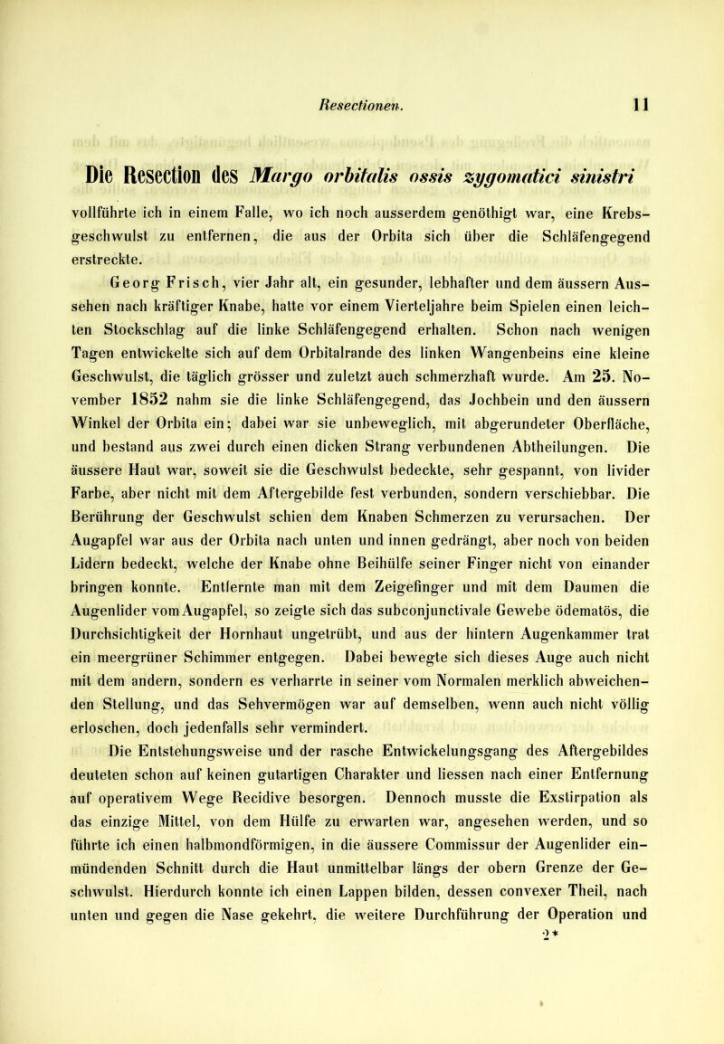 Die ReSCCtiOll des Margo orbitalis ossis zygomatici sinistri vollführte ich in einem Falle, wo ich noch ausserdem genöthigt war, eine Krebs- geschwulst zu entfernen, die aus der Orbita sich über die Schläfengegend erstreckte. Georg Frisch, vier Jahr alt, ein gesunder, lebhafter und dem äussern Aus- sehen nach kräftiger Knabe, hatte vor einem Vierteljahre beim Spielen einen leich- ten Stockschlag auf die linke Schläfengegend erhalten. Schon nach wenigen Tagen entwickelte sich auf dem Orbitalrande des linken Wangenbeins eine kleine Geschwulst, die täglich grösser und zuletzt auch schmerzhaft wurde. Am 25. No- vember 1852 nahm sie die linke Schläfengegend, das Jochbein und den äussern Winkel der Orbita ein; dabei war sie unbeweglich, mit abgerundeter Oberfläche, und bestand aus zwei durch einen dicken Strang verbundenen Abtheilungen. Die äussere Haut war, soweit sie die Geschwulst bedeckte, sehr gespannt, von livider Farbe, aber nicht mit dem Aftergebilde fest verbunden, sondern verschiebbar. Die Berührung der Geschwulst schien dem Knaben Schmerzen zu verursachen. Der Augapfel war aus der Orbita nach unten und innen gedrängt, aber noch von beiden Lidern bedeckt, welche der Knabe ohne Beihülfe seiner Finger nicht von einander bringen konnte. Entfernte man mit dem Zeigefinger und mit dem Daumen die Augenlider vom Augapfel, so zeigte sich das subconjunctivale Gewebe ödematös, die Durchsichtigkeit der Hornhaut ungetrübt, und aus der hintern Augenkammer trat ein meergrüner Schimmer entgegen. Dabei bewegte sich dieses Auge auch nicht mit dem andern, sondern es verharrte in seiner vom Normalen merklich abweichen- den Stellung, und das Sehvermögen war auf demselben, wenn auch nicht völlig erloschen, doch jedenfalls sehr vermindert. Die Entstehungsweise und der rasche Entwickelungsgang des Aftergebildes deuteten schon auf keinen gutartigen Charakter und Hessen nach einer Entfernung auf operativem Wege Becidive besorgen. Dennoch musste die Exstirpation als das einzige Mittel, von dem Hülfe zu erwarten war, angesehen werden, und so führte ich einen halbmondförmigen, in die äussere Commissur der Augenlider ein- mündenden Schnitt durch die Haut unmittelbar längs der obern Grenze der Ge- schwulst. Hierdurch konnte ich einen Lappen bilden, dessen convexer Theil, nach unten und gegen die Nase gekehrt, die weitere Durchführung der Operation und