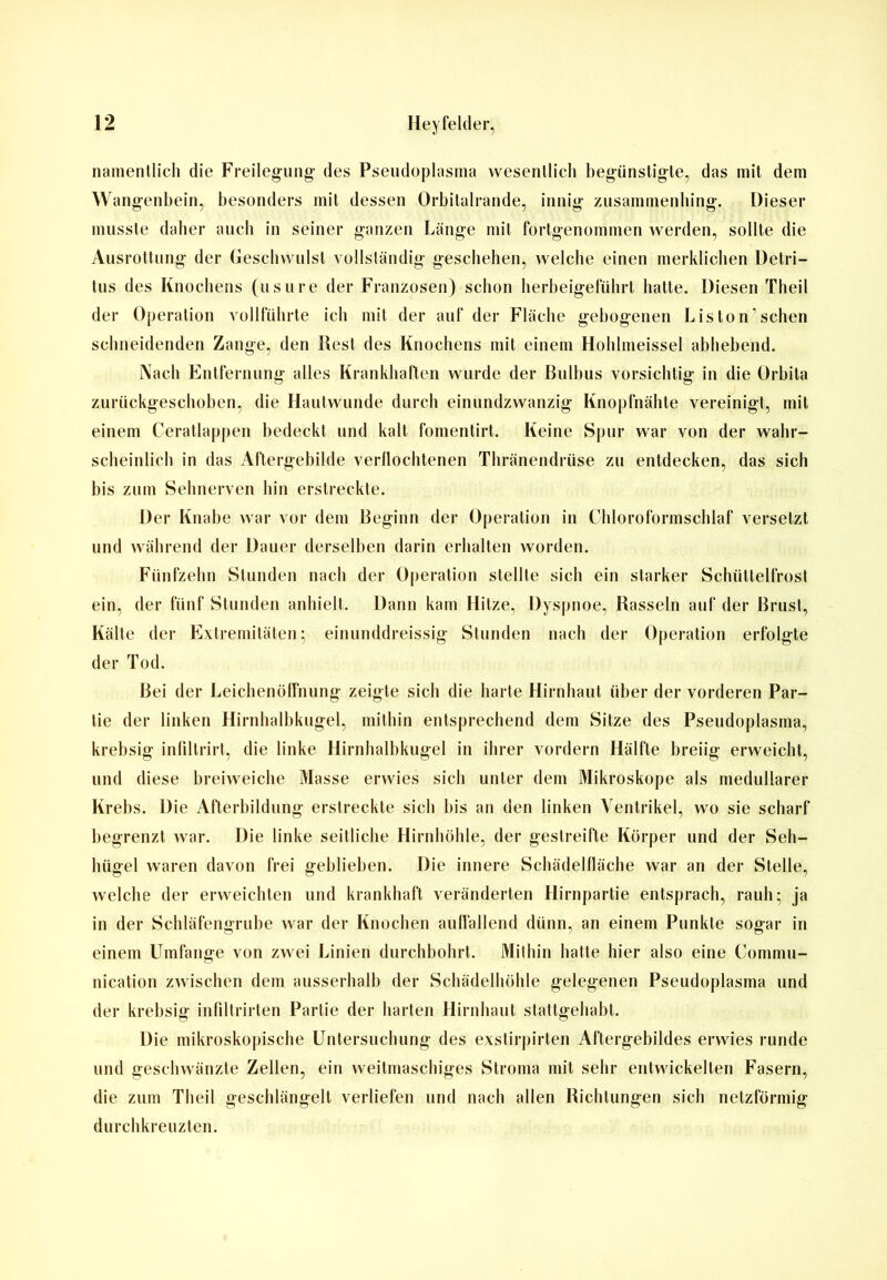 namentlich die Freilegung des Pseudoplasma wesentlich begünstigte, das mit dem Wangenbein, besonders mit dessen Orbitalrande, innig zusammenhing. Dieser musste daher auch in seiner ganzen Länge mit fortgenommen werden, sollte die Ausrottung der Geschwulst vollständig geschehen, welche einen merklichen Detri- tus des Knochens (usure der Franzosen) schon herbeigeführt hatte. Diesen Theil der Operation vollführte ich mit der auf der Fläche gebogenen Listen’sehen schneidenden Zange, den Rest des Knochens mit einem Hohlmeissel abhebend. Nach Entfernung alles Krankhaften wurde der Bulbus vorsichtig in die Orbita zurückgeschoben, die Hautwunde durch einundzwanzig Knopfnähte vereinigt, mit einem Ceratlappen bedeckt und kalt fomentirt. Keine Spur war von der wahr- scheinlich in das Aftergebilde verflochtenen Thränendrüse zu entdecken, das sich bis zum Sehnerven hin erstreckte. Der Knabe war vor dem Beginn der Operation in Chloroformschlaf versetzt und während der Dauer derselben darin erhalten worden. Fünfzehn Stunden nach der Operation stellte sich ein starker Schüttelfrost ein, der fünf Stunden anhielt. Dann kam Hitze, Dyspnoe, Rasseln auf der Brust, Kälte der Extremitäten; einunddreissig Stunden nach der Operation erfolgte der Tod. Bei der Leichenöffnung zeigte sich die harte Hirnhaut über der vorderen Par- tie der linken Hirnhalbkugel, mithin entsprechend dem Sitze des Pseudoplasma, krebsig infiltrirt, die linke Hirnhalbkugel in ihrer vordem Hälfte breiig erweicht, und diese breiweiche Masse erwies sich unter dem Mikroskope als medullärer Krebs. Die Afterbildung erstreckte sich bis an den linken Ventrikel, wo sie scharf begrenzt war. Die linke seitliche Hirnhöhle, der gestreifte Körper und der Seh- hügel waren davon frei geblieben. Die innere Schädelfläche war an der Stelle, welche der erweichten und krankhaft veränderten Hirnpartie entsprach, rauh; ja in der Schläfengrube war der Knochen auffallend dünn, an einem Punkte sogar in einem Umfange von zwei Linien durchbohrt. Mithin hatte hier also eine Comniu- nication zwischen dem ausserhalb der Schädelhöhle gelegenen Pseudoplasma und der krebsig infdtrirten Partie der harten Hirnhaut stattgehabt. Die mikroskopische Untersuchung des exstirpirten Aftergebildes erwies runde und geschwänzte Zellen, ein weitmaschiges Stroma mit sehr entwickelten Fasern, die zum Theil geschlängelt verliefen und nach allen Richtungen sich netzförmig durchkreuzten.