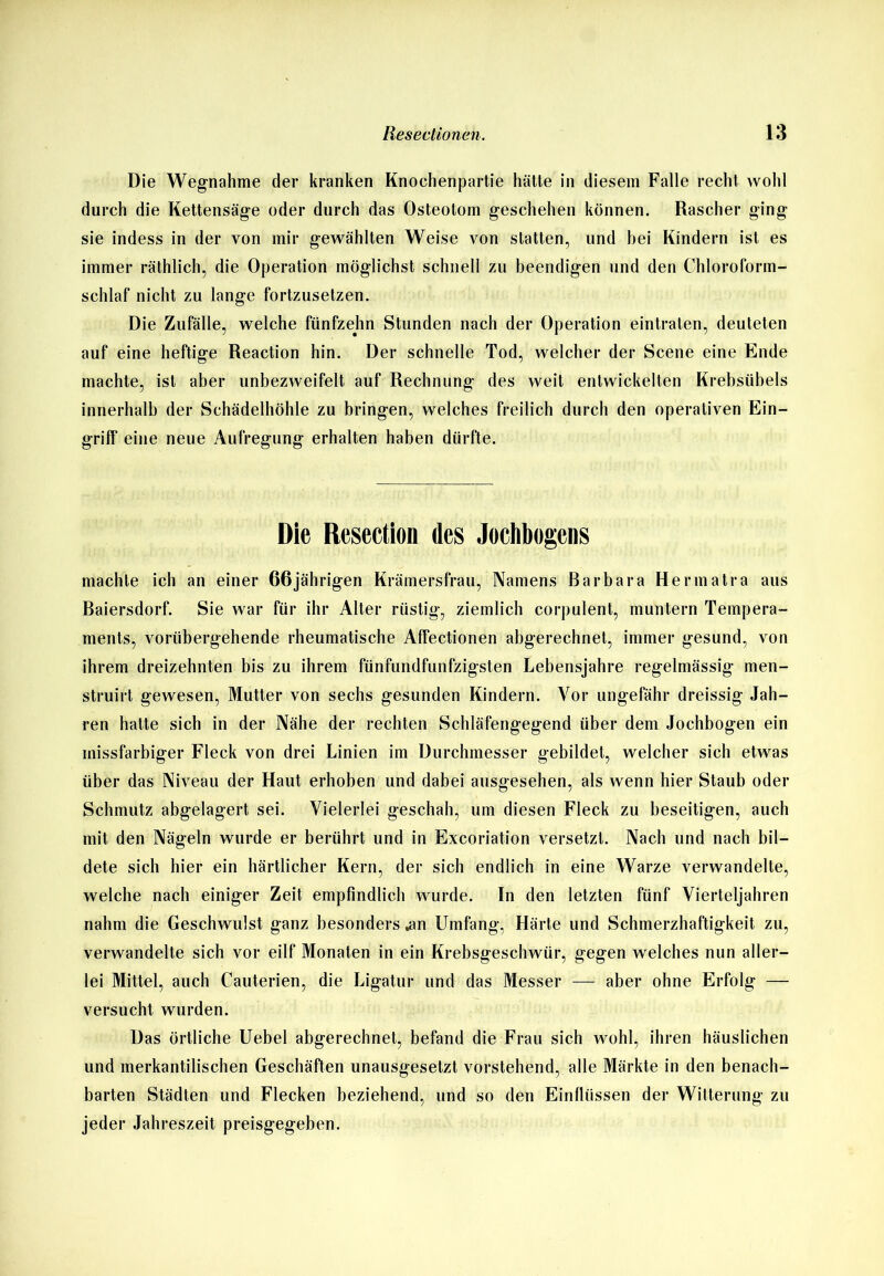 Die Wegnahme der kranken Knochenpartie hätte in diesem Falle recht Avohl durch die Kettensäge oder durch das Osteotom geschehen können. Rascher ging sie indess in der von mir gewählten Weise von statten, und bei Kindern ist es immer räthlich, die Operation möglichst schnell zu beendigen und den Chloroform- schlaf nicht zu lange fortzusetzen. Die Zufälle, welche fünfzehn Stunden nach der Operation eintraten, deuteten auf eine heftige Reaction hin. Der schnelle Tod, welcher der Scene eine Ende machte, ist aber unbezweifelt, auf Rechnung des weit entwickelten Krebsübels innerhalb der Schädelhöhle zu bringen, welches freilich durch den operativen Ein- griff eine neue Aufregung erhalten haben dürfte. Die Resection des Jochbogcns machte ich an einer 66jährigen Krämersfrau, Namens Barbara Herrnatra aus Baiersdorf. Sie war für ihr Alter rüstig, ziemlich corpulent, muntern Tempera- ments, A^orübergehende rheumatische Affectionen abgerechnet, immer gesund, von ihrem dreizehnten bis zu ihrem fünfundfunfzigsten Lebensjahre regelmässig men- struirt gewesen, Mutter von sechs gesunden Kindern. Vor ungefähr dreissig Jah- ren hatte sich in der Nähe der rechten Schläfengegend über dem Jochbogen ein missfarbiger Fleck von drei Linien im Durchmesser gebildet, welcher sich etwas über das Niveau der Haut erhoben und dabei ausgesehen, als Avenn hier Staub oder Schmutz abgelagert sei. Vielerlei geschah, um diesen Fleck zu beseitigen, auch mit den Nägeln wurde er berührt und in Excoriation versetzt. Nach und nach bil- dete sich hier ein härtlicher Kern, der sich endlich in eine Warze verwandelte, welche nach einiger Zeit empfindlich wurde. In den letzten fünf Vierteljahren nahm die Geschwulst ganz besonders .an Umfang, Härte und Schmerzhaftigkeit zu, verwandelte sich vor eilf Monaten in ein Krebsgeschwür, gegen welches nun aller- lei Mittel, auch Cauterien, die Ligatur und das Messer — aber ohne Erfolg — versucht wurden. Das örtliche Uebel abgerechnet, befand die Frau sich wohl, ihren häuslichen und merkantilischen Geschäften unausgesetzt vorstehend, alle Märkte in den benach- barten Städten und Flecken beziehend, und so den Einflüssen der Witterung zu jeder Jahreszeit preisgegeben.