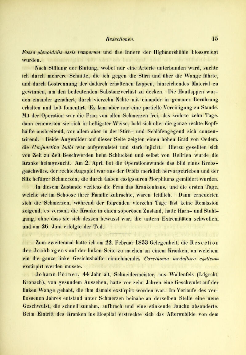 Fossa c/lenoidalis ossis temporum und das Innere der Highmorshöhle blossgelegt wurden. Nach Stillung der Blutung, wobei nur eine Arterie unterbunden ward, suchte ich durch mehrere Schnitte, die ich gegen die Stirn und über die Wange führte, und durch Lostrennung der dadurch erhaltenen Lappen, hinreichendes Material zu gewinnen, um den bedeutenden Substanzverlust zu decken. Die Hautlappen wur- den einander genähert, durch vierzehn Nähte mit einander in genauer Berührung erhalten und kalt fomentirt. Es kam aber nur eine partielle Vereinigung zu Stande. Mit der Operation war die Frau von allen Schmerzen frei, das währte zehn Tage, dann erneuerten sie sich in heftigster Weise, bald sich über die ganze rechte Kopf- hälfte ausbreitend, vor allem aber in der Stirn- und Schläfengegend sich concen- trirend. Beide Augenlider auf dieser Seite zeigten einen hohen Grad von Oedem, die Conjunctiva bulbi war aufgewulstet und stark injicirt. Hierzu gesellten sich von Zeit zu Zeit Beschwerden beim Schlucken und selbst von Delirien wurde die Kranke heimgesucht. Am 2. April bot die Operationswunde das Bild eines Krebs- geschwürs, der rechteAugapfel war aus der Orbita merklich hervorgetrieben und der Sitz heftiger Schmerzen, die durch Gaben essigsauren Morphiums gemildert wurden. In diesem Zustande verliess die Frau das Krankenhaus, und die ersten Tage, welche sie im Schoose ihrer Familie zubrachte, waren leidlich. Dann erneuerten sich die Schmerzen, während der folgenden vierzehn Tage fast keine Remission zeigend, es versank die Kranke in einen soporösen Zustand, hatte Harn- und Stuhl- gang, ohne dass sie sich dessen bewusst war, die untern Extremitäten schwollen, und am 26. Juni erfolgte der Tod. Zum zweitenmal hatte ich am 22. Februar 1853 Gelegenheit, die Resection des Jochbogens auf der linken Seite zu machen an einem Kranken, an welchem ein die ganze linke Gesichtshälfte einnehmendes Carcinoma medulläre ci/sticum exstirpirt werden musste. Johann Förner, 44 Jahr alt, Schneidermeister, aus Wallenfels (Ldgrcht. Kronach), von gesundem Aussehen, hatte vor zehn Jahren eine Geschwulst auf der linken Wange gehabt, die ihm damals exstirpirt worden war. Im Verlaufe des ver- flossenen Jahres entstand unter Schmerzen beinahe an derselben Stelle eine neue Geschwulst, die schnell zunahm, aufbrach und eine stinkende Jauche absonderte. Beim Eintritt des Kranken ins Hospital erstreckte sich das Aftergebilde von dem
